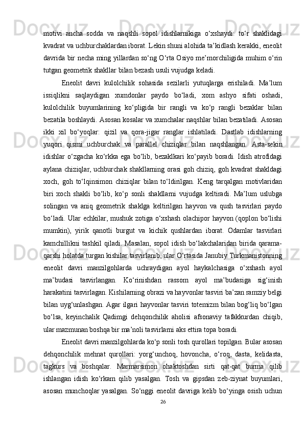 motivi   ancha   sodda   va   naqshli   sopol   idishlarnikiga   o‘xshaydi:   to‘r   shaklidagi
kvadrat va uchburchaklardan iborat. Lekin shuni alohida ta’kidlash kerakki, eneolit
davrida bir necha ming yillardan so‘ng O‘rta Osiyo me’morchiligida muhim o‘rin
tutgan geometrik shakllar bilan bezash usuli vujudga keladi.
Eneolit   davri   kulolchilik   sohasida   sezilarli   yutuqlarga   erishiladi.   Ma’lum
issiqlikni   saqlaydigan   xumdonlar   paydo   bo‘ladi,   xom   ashyo   sifati   oshadi,
kulolchilik   buyumlarining   ko‘pligida   bir   rangli   va   ko‘p   rangli   bezaklar   bilan
bezatila boshlaydi. Asosan kosalar va xumchalar naqshlar bilan bezatiladi. Asosan
ikki   xil   bo‘yoqlar:   qizil   va   qora-jigar   ranglar   ishlatiladi.   Dastlab   idishlarning
yuqori   qismi   uchburchak   va   parallel   chiziqlar   bilan   naqshlangan.   Asta-sekin
idishlar   o‘zgacha   ko‘rkka   ega   bo‘lib,   bezaklkari   ko‘payib  boradi.   Idish   atrofidagi
aylana chiziqlar, uchburchak shakllarning orasi goh chiziq, goh kvadrat shakldagi
xoch,   goh   to‘lqinsimon   chiziqlar   bilan   to‘ldirilgan.   Keng   tarqalgan   motivlaridan
biri   xoch   shakli   bo‘lib,   ko‘p   sonli   shakllarni   vujudga   keltiradi.   Ma’lum   uslubga
solingan   va   aniq   geometrik   shaklga   keltirilgan   hayvon   va   qush   tasvirlari   paydo
bo‘ladi. Ular echkilar, mushuk zotiga o‘xshash olachipor hayvon (qoplon bo‘lishi
mumkin),   yirik   qanotli   burgut   va   kichik   qushlardan   iborat.   Odamlar   tasvirlari
kamchillikni   tashkil   qiladi.   Masalan,   sopol   idish   bo‘lakchalaridan   birida   qarama-
qarshi holatda turgan kishilar tasvirlanib, ular O‘rtasida Janubiy Turkmanistonning
eneolit   davri   manzilgohlarda   uchraydigan   ayol   haykalchasiga   o‘xshash   ayol
ma’budasi   tasvirlangan.   Ko‘rinishdan   rassom   ayol   ma’budasiga   sig‘inish
harakatini tasvirlagan. Kishilarning obrazi va hayvonlar tasviri ba’zan ramziy belgi
bilan uyg‘unlashgan. Agar ilgari hayvonlar tasviri totemizm bilan bog‘liq bo‘lgan
bo‘lsa,   keyinchalik   Qadimgi   dehqonchilik   aholisi   afsonaviy   tafakkurdan   chiqib,
ular mazmunan boshqa bir ma’noli tasvirlarni aks ettira topa boradi.
Eneolit davri manzilgohlarda ko‘p sonli tosh qurollari topilgan. Bular asosan
dehqonchilik   mehnat   qurollari:   yorg‘unchoq,   hovoncha,   o‘roq,   dasta,   kelidasta,
tagkurs   va   boshqalar.   Marmarsimon   ohaktoshdan   sirti   qat-qat   burma   qilib
ishlangan   idish   ko‘rkam   qilib   yasalgan.   Tosh   va   gipsdan   zeb-ziynat   buyumlari,
asosan   munchoqlar   yasalgan.   So‘nggi   eneolit   davriga   kelib   bo‘yinga   osish   uchun
26 
