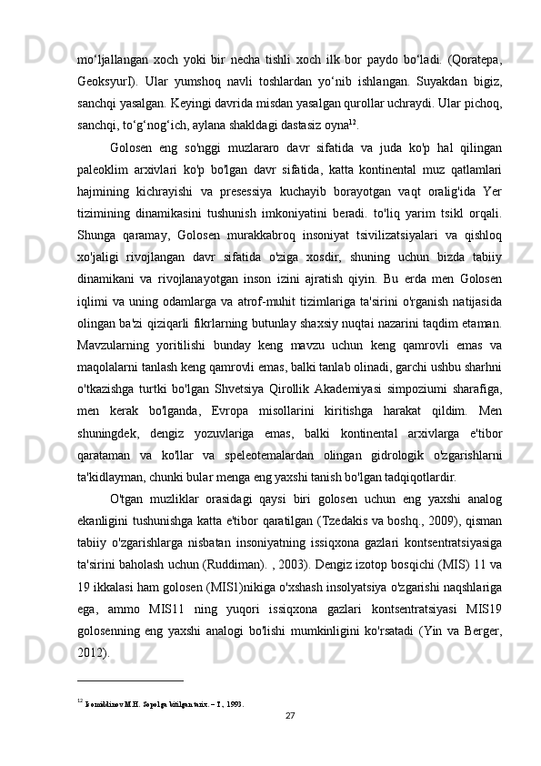 mo‘ljallangan   xoch   yoki   bir   necha   tishli   xoch   ilk   bor   paydo   bo‘ladi.   (Qoratepa,
GeoksyurI).   Ular   yumshoq   navli   toshlardan   yo‘nib   ishlangan.   Suyakdan   bigiz,
sanchqi yasalgan. Keyingi davrida misdan yasalgan qurollar uchraydi. Ular pichoq,
sanchqi, to‘g‘nog‘ich, aylana shakldagi dastasiz oyna 12
.
Golosen   eng   so'nggi   muzlararo   davr   sifatida   va   juda   ko'p   hal   qilingan
paleoklim   arxivlari   ko'p   bo'lgan   davr   sifatida,   katta   kontinental   muz   qatlamlari
hajmining   kichrayishi   va   presessiya   kuchayib   borayotgan   vaqt   oralig'ida   Yer
tizimining   dinamikasini   tushunish   imkoniyatini   beradi.   to'liq   yarim   tsikl   orqali.
Shunga   qaramay,   Golosen   murakkabroq   insoniyat   tsivilizatsiyalari   va   qishloq
xo'jaligi   rivojlangan   davr   sifatida   o'ziga   xosdir,   shuning   uchun   bizda   tabiiy
dinamikani   va   rivojlanayotgan   inson   izini   ajratish   qiyin.   Bu   erda   men   Golosen
iqlimi   va   uning   odamlarga   va   atrof-muhit   tizimlariga   ta'sirini   o'rganish   natijasida
olingan ba'zi qiziqarli fikrlarning butunlay shaxsiy nuqtai nazarini taqdim etaman.
Mavzularning   yoritilishi   bunday   keng   mavzu   uchun   keng   qamrovli   emas   va
maqolalarni tanlash keng qamrovli emas, balki tanlab olinadi, garchi ushbu sharhni
o'tkazishga   turtki   bo'lgan   Shvetsiya   Qirollik   Akademiyasi   simpoziumi   sharafiga,
men   kerak   bo'lganda,   Evropa   misollarini   kiritishga   harakat   qildim.   Men
shuningdek,   dengiz   yozuvlariga   emas,   balki   kontinental   arxivlarga   e'tibor
qarataman   va   ko'llar   va   speleotemalardan   olingan   gidrologik   o'zgarishlarni
ta'kidlayman, chunki bular menga eng yaxshi tanish bo'lgan tadqiqotlardir.
O'tgan   muzliklar   orasidagi   qaysi   biri   golosen   uchun   eng   yaxshi   analog
ekanligini tushunishga katta e'tibor qaratilgan (Tzedakis va boshq., 2009), qisman
tabiiy   o'zgarishlarga   nisbatan   insoniyatning   issiqxona   gazlari   kontsentratsiyasiga
ta'sirini baholash uchun (Ruddiman). , 2003). Dengiz izotop bosqichi (MIS) 11 va
19 ikkalasi ham golosen (MIS1)nikiga o'xshash insolyatsiya o'zgarishi naqshlariga
ega,   ammo   MIS11   ning   yuqori   issiqxona   gazlari   kontsentratsiyasi   MIS19
golosenning   eng   yaxshi   analogi   bo'lishi   mumkinligini   ko'rsatadi   (Yin   va   Berger,
2012).
12
  Isomiddinov M.H. Sopolga bitilgan tarix. – T., 1993.
27 