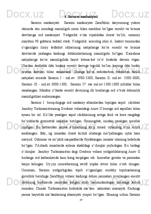 4. Sarazm madaniyati
Sarazm   madaniyati     Sarazm   madaniyati   Zarafshon   daryosining   yukori
okimida   shu   nomdagi   manzilgoh   nomi   bilan   mashhur   bo‘lgan   eneolit   va   bronza
davrlariga   oid   madaniyat.   Yodgorlik   o‘nta   tepalikdan   iborat   bo‘lib,   umumiy
maydoni 90 gektarni tashkil etadi. Yodgorlik   arxeolog olim A. Isakov tomonidan
o‘rganilgan   ilmiy   tadkikot   ishlarining   natijalariga   ko‘ra   eneolit   va   bronza
davrlarida   yashagan   kadimgi   dehkonlarlarning   manzilgohi   bo‘lgan.   Kazishma
natijalariga   ko‘ra   manzilgohda   hayot   ketma-ket   to‘rt   boskida   davom   etgan.
Ulardan   dastlabki   ikki   boskisi   eneolit   davriga   tegishli   bo‘lsa,   keyingi   ikki   boskii
bronza   davrlari   bilan   sanalanadi.   Shunga   ko‘ra   radiokarbon   tekshirish   tahlili
natijalari   asosida   Sarazm   I   -   mil.av.   3900-3300,   Sarazm   II-   mil.av.   3300-3000,
Sarazm   III   -   mil.av.3000-1300,     Sarazm   IV   esa   mil.av.1300-1800   yilliklar   bilan
sanalangan.   Mazkur   o‘lkada   eneolit   davrining   ilk   bosilariga   oid   o‘trok   dehonilik
manzilgohlari anilanmagan
Sarazm   I     bosqichigiga   oid   madaniy   atlamlardan   topilgan   sapol     idishlari
Janubiy Turkmanistonning Geoksur vohasidagi Anov II bosiiga oid sapollari bilan
aynan   bir   xil.   Ko‘lda   yasalgan   sapol   idishlarining   sirtiga   kizil   va   kora   rangdagi
bo‘yoklarda   geometrik   nakshlar   berilgan.   Shuningdek,   misdan   yasalgan   qurollar
topilgan.   Bu   katlamdan   jamoa   a’zolarining   ko‘p   xonali   uylarning   o‘rni   ochib
aniklangan.   Ikki,   ug   xonadan   iborat   kichik   oilalarga   mo‘ljallangan   uylar   ham
mavjud. Oshxona va xo‘jalik maqsadlarida foydalangan xonalar ularning tarkibida
bo‘lgan.   YAshash   xonalarida   aylana   shakldagi   o‘choqlar   joylashgan.   Bu   turdagi
o‘choqlar     Janubiy   Turkmaniston   dagi   Geoksur   vohasi   yodgorliklarning   Anov   II
boskiiga   oid   katlamlarida   ham   keng   tarqalgan   edi.   Imoratlar   guvala   va   paxsadan
barpo   kilingan.   Uy-joy   imoratlarining   atrofi   yupka   devor   bilan   o‘rab   olingan.
Umuman,   Sarazm   yodgorligidan   topib   o‘rganilgan   moddiy   topilmalarning
guvohlik berishiga Zarafshon vohasi  kadimgi dehon jamoalari rivojlangan eneolit
davrining   boshlarida   janubdan   kelgan   aholi   tamonidandegan   xulosaga   kelish
mumkin.   Chunki   Turkmaniston   hududida   ma’dan     zahiralari   uramaydi.   Kadimgi
jamoa   hayotida   ma’danlarning   ahamiyati   yuqori   bo‘lgan.   Shuning   uchun   Sarazm
29 