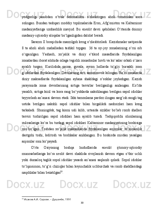 yodgorligi   janubdan   o‘trok   dehonsilikni   o‘zlashtirgan   aholi   tomonidan   asos
solingan. Bundan tashqari moddiy topilmalarida Eron, Afg‘oniston va Kaltaminor
madaniyatlariga   uxshashlik   mavjud.   Bu   eneolit   davri   qabilalari   O‘rtasida   doimiy
madaniy-iqtisodiy aloqalar bo‘lganligidan dalolat beradi.
Sarazm II bosqichida manzilgoh keng o‘zlashtiriladi. Kazishmalar natijasida
8   ta   aholi   aholi   mahalladan   tashkil   topgan     36   ta   uy-joy   xonalarining   o‘rni   oib
o‘rganilgan.   Yashash,   xo‘jalik   va   diniy   e’tikod   masadlarida   foydalanilgan
xonalardan iborat alohida oilaga tegishli xonadonlar hovli va ko‘salar orkali o‘zaro
ajralib   turgan.   Kurilishda   paxsa,   guvala,   ayrim   hollarda   to‘g‘ri   bursakli   xom
g‘ishtlardan foydalanilgan. Derolarning sirti samonsuvok kilingan. Ba’zi xonalarda
diniy   maksadlarda   foydalanilgan   aylana   shakldagi   o‘soklar   joylashgan.   Kazish
jarayonida   xona   devorlarining   sirtiga   tasvirlar   berilganligi   anilangan.   Ko‘lda
yasalib, sirtiga kizil va kora rang bo‘yoklarda nakshlangan berilgan sapol idishlar
tayyorlash an’anasi davom etadi. Ikki tamonlama pardoz ilingan sarg‘ish rangli tag
ustida   berilgan   nakshli   sapol   idishlar   bilan   birgalikdi   nashsizlari   ham   keng
tarkaladi.   Shuningdek,   tag   kismi   usli   kilib,   urtasida   siziklar   bo‘lab   romb   shallari
tasviri   tushirilgan   sapol   idishlari   ham   ajralib   turadi.   Tadqiqodchi   olimlarning
xulosalariga ko‘ra bu turdagi sapol idishlari Kaltaminor madaniyatining boskisiga
xos   bo‘lgan.   Toshdan   xo‘jalik   maksadlarida   foydalanilgan   anjomlar:   to‘kimasilik
dastgohi   toshi,   kelitosh   va   boshkalar   aniklangan.   Bu   boskisda   misdan   yasalgan
anjomlar soni ko‘payadi.
O‘rta   Osiyoning   boshqa   hududlarida   eneolit   ijtimoiy-iqtisodiy
munosabatlariga   ko‘ra   neolit   davri   shaklida   rivojlanish   davom   etgan   o‘tkir   uchli
yoki dumaloq taglik sopol idishlar yasash an’anasi saqlanib qoladi. Sopol idishlar
to‘lqinsimon, to‘g‘ri chiziqlar bilan keyinchalik uchburchak va romb shakllaridagi
naqshlalar bilan bezatilgan 13
.
13
  Исаков А.И. Саразм. – Душанбе, 1991
30 