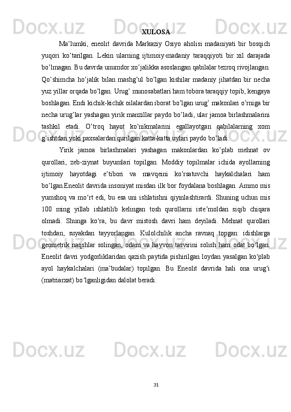 XULOSA
Ma’lumki,   eneolit   davrida   Markaziy   Osiyo   aholisi   madaniyati   bir   bosqich
yuqori   ko’tarilgan.   Lekin   ularning   ijtimoiy-madaniy   taraqqiyoti   bir   xil   darajada
bo’lmagan. Bu davrda unumdor xo’jalikka asoslangan qabilalar tezroq rivojlangan.
Qo’shimcha   ho’jalik   bilan   mashg’ul   bo’lgan   kishilar   madaniy   jihatdan   bir   necha
yuz yillar orqada bo’lgan. Urug’ munosabatlari ham tobora taraqqiy topib, kengaya
boshlagan. Endi kichik-kichik oilalardan iborat bo’lgan urug’ makonlari o’rniga bir
necha urug’lar yashagan yirik manzillar paydo bo’ladi, ular jamoa birlashmalarini
tashkil   etadi.   O’troq   hayot   ko’nikmalarini   egallayotgan   qabilalarning   xom
g’ishtdan yoki paxsalardan qurilgan katta-katta uylari paydo bo’ladi. 
Yirik   jamoa   birlashmalari   yashagan   makonlardan   ko’plab   mehnat   ov
qurollari,   zeb-ziynat   buyumlari   topilgan.   Moddiy   topilmalar   ichida   ayollarning
ijtimoiy   hayotdagi   e’tibori   va   mavqeini   ko’rsatuvchi   haykalchalari   ham
bo’lgan.Eneolit davrida insoniyat misdan ilk bor foydalana boshlagan. Ammo mis
yumshoq va mo rt  edi, bu esa  uni  ishlatishni  qiyinlashtirardi. Shuning uchun misʻ
100   ming   yillab   ishlatilib   kelingan   tosh   qurollarni   iste moldan   siqib   chiqara	
ʼ
olmadi.   Shunga   ko ra,   bu   davr   mistosh   davri   ham   deyiladi.   Mehnat   qurollari	
ʻ
toshdan,   suyakdan   tayyorlangan.   Kulolchilik   ancha   ravnaq   topgan:   idishlarga
geometrik   naqshlar   solingan,   odam   va   hayvon   tasvirini   solish   ham   odat   bo lgan.	
ʻ
Eneolit  davri yodgorliklaridan qazish paytida pishirilgan loydan yasalgan ko plab
ʻ
ayol   haykalchalari   (ma budalar)   topilgan.   Bu   Eneolit   davrida   hali   ona   urug i	
ʼ ʻ
(matriarxat) bo lganligidan dalolat beradi.	
ʻ
31 