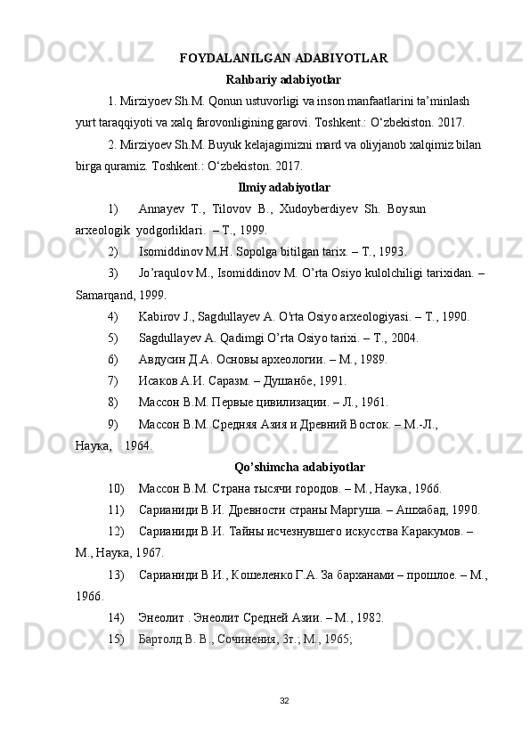 FOYDALANILGAN ADABIYOTLAR
Rahbariy adabiyotlar
1. Mirziyoev Sh.M. Qonun ustuvorligi va inson manfaatlarini ta’minlash 
yurt taraqqiyoti va xalq farovonligining garovi. Toshkent.: O‘zbekiston. 2017. 
2. Mirziyoev Sh.M. Buyuk kelajagimizni mard va oliyjanob xalqimiz bilan 
birga quramiz.  Toshkent.: O‘zbekiston. 2017. 
Ilmiy adabiyotlar
1) Annayev     T.,     Tilovov     B.,     Xudoyberdiyev     Sh.     Boysun
arxeologik     yodgorliklari.     – T., 1999.
2) Isomiddinov M.H. Sopolga bitilgan tarix. – T., 1993.
3) Jo’raqulov M., Isomiddinov M. O’rta Osiyo kulolchiligi tarixidan. – 
Samarqand, 1999.
4) Kabirov J., Sagdullayev A. O'rta Osiyo arxeologiyasi. – Т., 1990.
5) Sagdullayev A. Qadimgi O’rta Osiyo tarixi. – T., 2004.
6) Авдусин Д.А. Основы археологии. – М., 1989.
7) Исаков А.И. Саразм. – Душанбе, 1991.
8) Массон В.М. Первые цивилизации. – Л., 1961.
9) Массон В.М. Средняя Азия и Древний Восток. – М.-Л., 
Наука,         1964.
Qo’shimcha adabiyotlar
10) Массон В.М. Страна тысячи городов. – М., Наука, 1966.
11) Сарианиди В.И. Древности страны Маргуша. – Ашхабад, 1990.
12) Сарианиди В.И. Тайны исчезнувшего искусства Каракумов. – 
М., Наука, 1967.
13) Сарианиди В.И., Кошеленко Г.А. За барханами – прошлое. – М., 
1966.
14) Энеолит . Энеолит Средней Азии. – М., 1982.
15) Бартолд В. В., Сочинения, 3т.; М., 1965; 
32 