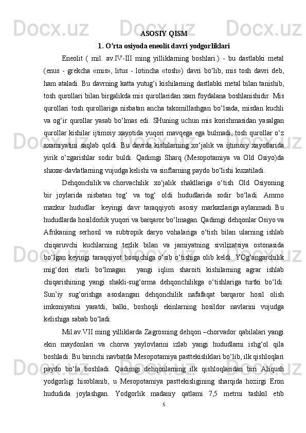 ASOSIY QISM
1. O rta osiyoda eneolit davri yodgorliklariʼ
Eneolit   (   mil.   av.IV-III   ming   yilliklarning   boshlari.)   -   bu   dastlabki   metal
(enus   -   grekcha   «mis»,   litus   -   lotincha   «tosh»)   davri   bo‘lib,   mis   tosh   davri   deb,
ham ataladi. Bu davrning katta yutug‘i kishilarning dastlabki metal bilan tanishib,
tosh qurollari bilan birgalikda mis qurollaridan xam foydalana boshlanishidir. Mis
qurollari   tosh   qurollariga   nisbatan   ancha   takomillashgan   bo‘lsada,   misdan   kuchli
va  og‘ir   qurollar   yasab   bo‘lmas   edi.  SHuning   uchun  mis   korishmasidan   yasalgan
qurollar kishilar ijtimoiy xayotida yuqori mavqega ega bulmadi, tosh qurollar o‘z
axamiyatini   saqlab   qoldi.   Bu   davrda   kishilarning   xo‘jalik   va   ijtimoiy   xayotlarida
yirik   o‘zgarishlar   sodir   buldi.   Qadimgi   Sharq   (Mesopotamiya   va   Old   Osiyo)da
shaxar-davlatlarning vujudga kelishi va sinflarning paydo bo‘lishi kuzatiladi.
Dehqonchilik va chorvachilik   xo‘jalik   shakllariga   o‘tish   Old   Osiyoning
bir    joylarida   nisbatan    tog‘    va   tog‘    oldi    hududlarida   sodir    bo‘ladi.   Ammo
mazkur  hududlar   keyingi  davr  taraqqiyoti  asosiy  markazlariga aylanmadi. Bu
hududlarda hosildorlik yuqori va barqaror bo‘lmagan. Qadimgi dehqonlar Osiyo va
Afrikaning   serhosil   va   subtropik   daryo   vohalariga   o‘tish   bilan   ularning   ishlab
chiqaruvchi   kuchlarning   tezlik   bilan   va   jamiyatning   sivilizatsiya   ostonasida
bo‘lgan   keyingi   taraqqiyot   bosqichiga   o‘sib   o‘tishiga   olib  keldi.   YOg‘angarchilik
mig‘dori   etarli   bo‘lmagan     yangi   iqlim   sharoiti   kishilarning   agrar   ishlab
chiqarishining   yangi   shakli-sug‘orma   dehqonchilikga   o‘tishlariga   turtki   bo‘ldi.
Sun’iy   sug‘orishga   asoslangan   dehqonchilik   nafafaqat   barqaror   hosil   olish
imkoniyatini   yaratdi,   balki,   boshoqli   ekinlarning   hosildor   navlarini   vujudga
kelishiga sabab bo‘ladi.
Mil.av.VII ming yilliklarda Zagrosning dehqon –chorvador qabilalari yangi
ekin   maydonlari   va   chorva   yaylovlarini   izlab   yangi   hududlarni   ishg‘ol   qila
boshladi. Bu birinchi navbatda Mesopotamiya pasttekisliklari bo‘lib, ilk qishloqlari
paydo   bo‘la   boshladi.   Qadimgi   dehqonlarning   ilk   qishloqlaridan   biri   Aliqush
yodgorligi   hisoblanib,   u   Mesopotamiya   pasttekisligining   sharqida   hozirgi   Eron
hududida   joylashgan.   Yodgorlik   madaniy   qatlami   7,5   metrni   tashkil   etib
5 