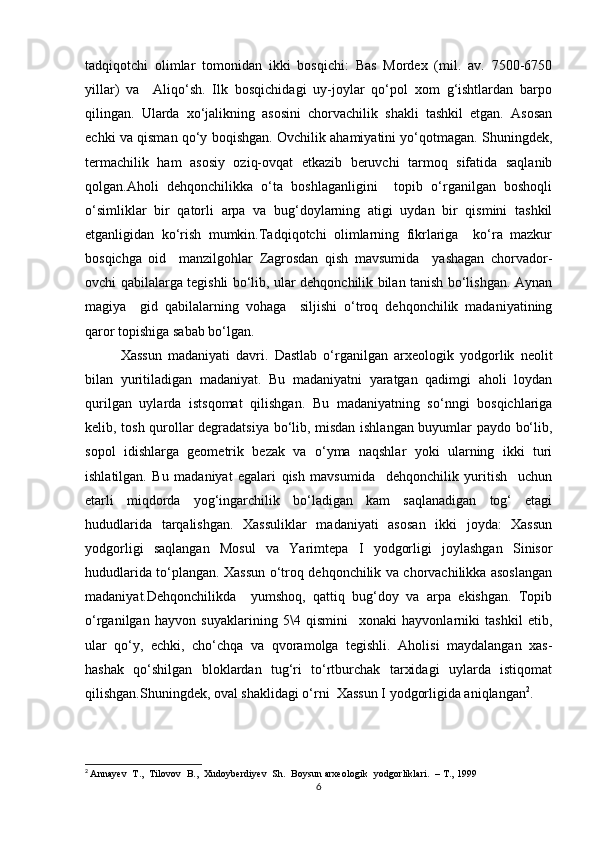tadqiqotchi   olimlar   tomonidan   ikki   bosqichi:   Bas   Mordex   (mil.   av.   7500-6750
yillar)   va     Aliqo‘sh.   Ilk   bosqichidagi   uy-joylar   qo‘pol   xom   g‘ishtlardan   barpo
qilingan.   Ularda   xo‘jalikning   asosini   chorvachilik   shakli   tashkil   etgan.   Asosan
echki va qisman qo‘y boqishgan. Ovchilik ahamiyatini yo‘qotmagan. Shuningdek,
termachilik   ham   asosiy   oziq-ovqat   etkazib   beruvchi   tarmoq   sifatida   saqlanib
qolgan.Aholi   dehqonchilikka   o‘ta   boshlaganligini     topib   o‘rganilgan   boshoqli
o‘simliklar   bir   qatorli   arpa   va   bug‘doylarning   atigi   uydan   bir   qismini   tashkil
etganligidan   ko‘rish   mumkin.Tadqiqotchi   olimlarning   fikrlariga     ko‘ra   mazkur
bosqichga   oid     manzilgohlar   Zagrosdan   qish   mavsumida     yashagan   chorvador-
ovchi qabilalarga tegishli bo‘lib, ular dehqonchilik bilan tanish bo‘lishgan. Aynan
magiya     gid   qabilalarning   vohaga     siljishi   o‘troq   dehqonchilik   madaniyatining
qaror topishiga sabab bo‘lgan.
Xassun   madaniyati   davri.   Dastlab   o‘rganilgan   arxeologik   yodgorlik   neolit
bilan   yuritiladigan   madaniyat.   Bu   madaniyatni   yaratgan   qadimgi   aholi   loydan
qurilgan   uylarda   istsqomat   qilishgan.   Bu   madaniyatning   so‘nngi   bosqichlariga
kelib, tosh qurollar degradatsiya bo‘lib, misdan ishlangan buyumlar paydo bo‘lib,
sopol   idishlarga   geometrik   bezak   va   o‘yma   naqshlar   yoki   ularning   ikki   turi
ishlatilgan.   Bu   madaniyat   egalari   qish   mavsumida     dehqonchilik   yuritish     uchun
etarli   miqdorda   yog‘ingarchilik   bo‘ladigan   kam   saqlanadigan   tog‘   etagi
hududlarida   tarqalishgan.   Xassuliklar   madaniyati   asosan   ikki   joyda:   Xassun
yodgorligi   saqlangan   Mosul   va   Yarimtepa   I   yodgorligi   joylashgan   Sinisor
hududlarida to‘plangan. Xassun o‘troq dehqonchilik va chorvachilikka asoslangan
madaniyat.Dehqonchilikda     yumshoq,   qattiq   bug‘doy   va   arpa   ekishgan.   Topib
o‘rganilgan   hayvon   suyaklarining   5\4   qismini     xonaki   hayvonlarniki   tashkil   etib,
ular   qo‘y,   echki,   cho‘chqa   va   qvoramolga   tegishli.   Aholisi   maydalangan   xas-
hashak   qo‘shilgan   bloklardan   tug‘ri   to‘rtburchak   tarxidagi   uylarda   istiqomat
qilishgan.Shuningdek, oval shaklidagi o‘rni  Xassun I yodgorligida aniqlangan 2
. 
2
  Annayev     T.,     Tilovov     B.,     Xudoyberdiyev     Sh.     Boysun arxeologik     yodgorliklari.     – T., 1999
6 