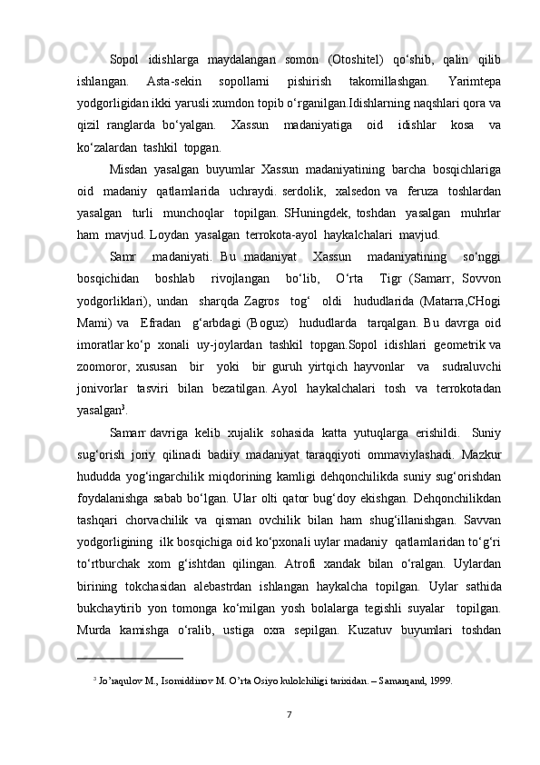 Sopol   idishlarga   maydalangan   somon   (Otoshitel)   qo‘shib,   qalin   qilib
ishlangan.   Asta-sekin   sopollarni   pishirish   takomillashgan.   Yarimtepa
yodgorligidan ikki yarusli xumdon topib o‘rganilgan.Idishlarning naqshlari qora va
qizil   ranglarda   bo‘yalgan.     Xassun     madaniyatiga     oid     idishlar     kosa     va
ko‘zalardan  tashkil  topgan.
Misdan  yasalgan  buyumlar  Xassun  madaniyatining  barcha  bosqichlariga
oid     madaniy     qatlamlarida     uchraydi.   serdolik,     xalsedon   va     feruza     toshlardan
yasalgan     turli     munchoqlar     topilgan.   SHuningdek,   toshdan     yasalgan     muhrlar
ham  mavjud. Loydan  yasalgan  terrokota-ayol  haykalchalari  mavjud.  
Samr     madaniyati.   Bu   madaniyat     Xassun     madaniyatining     so‘nggi
bosqichidan     boshlab     rivojlangan     bo‘lib,     O‘rta     Tigr   (Samarr,   Sovvon
yodgorliklari),   undan     sharqda   Zagros     tog‘     oldi     hududlarida   (Matarra,CHogi
Mami)   va     Efradan     g‘arbdagi   (Boguz)     hududlarda     tarqalgan.   Bu   davrga   oid
imoratlar ko‘p  xonali  uy-joylardan  tashkil  topgan.Sopol  idishlari  geometrik va
zoomoror,   xususan     bir     yoki     bir   guruh   yirtqich   hayvonlar     va     sudraluvchi
jonivorlar     tasviri     bilan     bezatilgan.   Ayol     haykalchalari     tosh     va     terrokotadan
yasalgan 3
.  
Samarr davriga  kelib  xujalik  sohasida  katta  yutuqlarga  erishildi.   Suniy
sug‘orish   joriy   qilinadi   badiiy   madaniyat   taraqqiyoti   ommaviylashadi.   Mazkur
hududda   yog‘ingarchilik   miqdorining   kamligi   dehqonchilikda   suniy   sug‘orishdan
foydalanishga   sabab   bo‘lgan.   Ular   olti   qator   bug‘doy   ekishgan.   Dehqonchilikdan
tashqari   chorvachilik   va   qisman   ovchilik   bilan   ham   shug‘illanishgan.   Savvan
yodgorligining  ilk bosqichiga oid ko‘pxonali uylar madaniy  qatlamlaridan to‘g‘ri
to‘rtburchak   xom   g‘ishtdan   qilingan.   Atrofi   xandak   bilan   o‘ralgan.   Uylardan
birining   tokchasidan   alebastrdan   ishlangan   haykalcha   topilgan.   Uylar   sathida
bukchaytirib   yon   tomonga   ko‘milgan   yosh   bolalarga   tegishli   suyalar     topilgan.
Murda   kamishga   o‘ralib,   ustiga   oxra   sepilgan.   Kuzatuv   buyumlari   toshdan
3
  Jo’raqulov M., Isomiddinov M. O’rta Osiyo kulolchiligi tarixidan. – Samarqand, 1999.
7 
