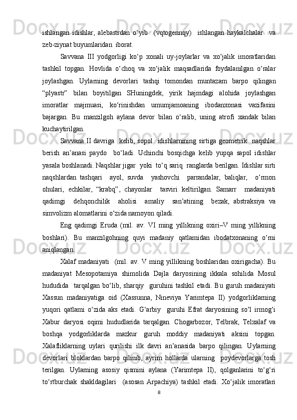 ishlangan   idishlar,   alebastrdan   o‘yib     (vqtogennqy)     ishlangan   haykalchalar     va
zeb-ziynat buyumlaridan  iborat. 
Savvana   III   yodgorligi   ko‘p   xonali   uy-joylarlar   va   xo‘jalik   imoratlaridan
tashkil   topgan.   Hovlida   o‘choq   va   xo‘jalik   maqsadlarida   foydalanilgan   o‘ralar
joylashgan.   Uylarning   devorlari   tashqi   tomondan   muntazam   barpo   qilingan
“plyastr”   bilan   boyitilgan   SHuningdek,   yirik   hajmdagi   alohida   joylashgan
imoratlar   majmuasi,   ko‘rinishdan   umumjamoaning   ibodanxonasi   vazifasini
bajargan.   Bu   manzilgoh   aylana   devor   bilan   o‘ralib,   uning   atrofi   xandak   bilan
kuchaytirilgan.
Savvana  II  davriga   kelib,  sopol    idishlarnining sirtiga  geometrik    naqshlar
berish   an’anasi   paydo     bo‘ladi.   Uchinchi   bosqichga   kelib   yupqa   sapol   idishlar
yasala boshlanadi. Naqshlar jigar  yoki  to‘q sariq  ranglarda berilgan. Idishlar sirti
naqshlardan   tashqari     ayol,   suvda     yashovchi     parrandalar,   baliqlar,     o‘rmon
ohulari,   echkilar,   “krabq”,   chayonlar     tasviri   keltirilgan.   Samarr     madaniyati
qadimgi     dehqonchilik     aholisi     amaliy     san’atining     bezak,   abstraksiya   va
simvolizm alomatlarini o‘zida namoyon qiladi.
Eng   qadimgi   Eruda   (mil.   av.   VI   ming   yillikning   oxiri–V   ming   yillikning
boshlari).   Bu   manzilgohning   quyi   madaniy   qatlamidan   ibodatxonaning   o‘rni
aniqlangan. 
Xalaf   madaniyati     (mil.   av.   V   ming   yillikning   boshlaridan   oxirigacha).   Bu
madaniyat   Mesopotamiya   shimolida   Dajla   daryosining   ikkala   sohilida   Mosul
hududida     tarqalgan   bo‘lib,   sharqiy     guruhini   tashkil   etadi.   Bu   guruh   madaniyati
Xassun   madaniyatiga   oid   (Xassunna,   Nineviya   Yarimtepa   II)   yodgorliklarning
yuqori   qatlami   o‘zida   aks   etadi.   G‘arbiy     guruhi   Efrat   daryosining   so‘l   irmog‘i
Xabur   daryosi   oqimi   hududlarida   tarqalgan.   Chogarbozor,   Telbrak,   Telxalaf   va
boshqa   yodgorliklarda   mazkur   guruh   moddiy   madaniyati   aksini   topgan.
Xalafliklarning   uylari   qurilishi   ilk   davri   an’anasida   barpo   qilingan.   Uylarning
devorlari   bloklardan   barpo   qilinib,   ayrim   hollarda   ularning     poydevorlarga   tosh
terilgan.   Uylarning   asosiy   qismini   aylana   (Yarimtepa   II),   qolganlarini   to‘g‘ri
to‘rtburchak   shakldagilari     (asosan   Arpachiya)   tashkil   etadi.   Xo‘jalik   imoratlari
8 