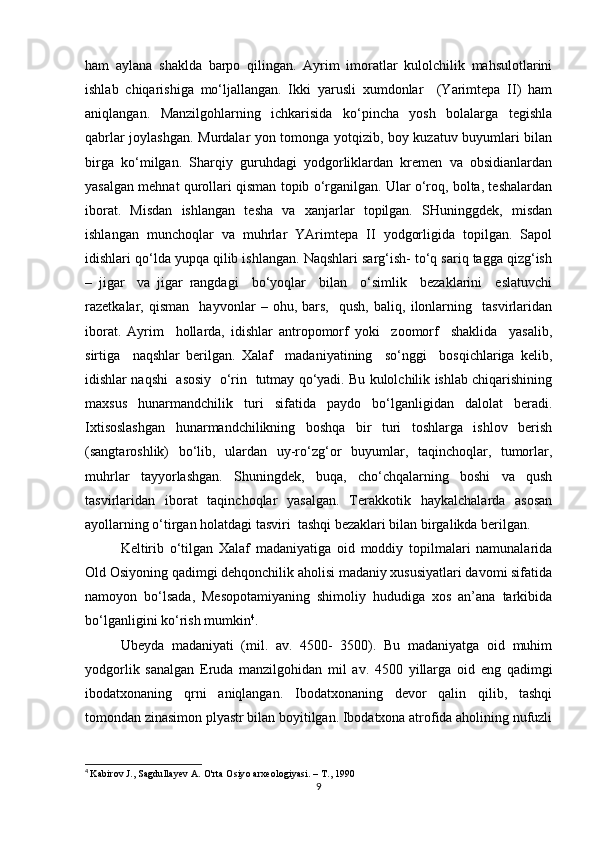 ham   aylana   shaklda   barpo   qilingan.   Ayrim   imoratlar   kulolchilik   mahsulotlarini
ishlab   chiqarishiga   mo‘ljallangan.   Ikki   yarusli   xumdonlar     (Yarimtepa   II)   ham
aniqlangan.   Manzilgohlarning   ichkarisida   ko‘pincha   yosh   bolalarga   tegishla
qabrlar joylashgan. Murdalar yon tomonga yotqizib, boy kuzatuv buyumlari bilan
birga   ko‘milgan.   Sharqiy   guruhdagi   yodgorliklardan   kremen   va   obsidianlardan
yasalgan mehnat qurollari qisman topib o‘rganilgan. Ular o‘roq, bolta, teshalardan
iborat.   Misdan   ishlangan   tesha   va   xanjarlar   topilgan.   SHuninggdek,   misdan
ishlangan   munchoqlar   va   muhrlar   YArimtepa   II   yodgorligida   topilgan.   Sapol
idishlari qo‘lda yupqa qilib ishlangan. Naqshlari sarg‘ish- to‘q sariq tagga qizg‘ish
–   jigar     va   jigar   rangdagi     bo‘yoqlar     bilan     o‘simlik     bezaklarini     eslatuvchi
razetkalar,   qisman     hayvonlar   –   ohu,   bars,     qush,   baliq,   ilonlarning     tasvirlaridan
iborat.   Ayrim     hollarda,   idishlar   antropomorf   yoki     zoomorf     shaklida     yasalib,
sirtiga     naqshlar   berilgan.   Xalaf     madaniyatining     so‘nggi     bosqichlariga   kelib,
idishlar naqshi   asosiy   o‘rin  tutmay qo‘yadi. Bu kulolchilik ishlab chiqarishining
maxsus   hunarmandchilik   turi   sifatida   paydo   bo‘lganligidan   dalolat   beradi.
Ixtisoslashgan   hunarmandchilikning   boshqa   bir   turi   toshlarga   ishlov   berish
(sangtaroshlik)   bo‘lib,   ulardan   uy-ro‘zg‘or   buyumlar,   taqinchoqlar,   tumorlar,
muhrlar   tayyorlashgan.   Shuningdek,   buqa,   cho‘chqalarning   boshi   va   qush
tasvirlaridan   iborat   taqinchoqlar   yasalgan.   Terakkotik   haykalchalarda   asosan
ayollarning o‘tirgan holatdagi tasviri  tashqi bezaklari bilan birgalikda berilgan. 
Keltirib   o‘tilgan   Xalaf   madaniyatiga   oid   moddiy   topilmalari   namunalarida
Old Osiyoning qadimgi dehqonchilik aholisi madaniy xususiyatlari davomi sifatida
namoyon   bo‘lsada,   Mesopotamiyaning   shimoliy   hududiga   xos   an’ana   tarkibida
bo‘lganligini ko‘rish mumkin 4
.
Ubeyda   madaniyati   (mil.   av.   4500-   3500).   Bu   madaniyatga   oid   muhim
yodgorlik   sanalgan   Eruda   manzilgohidan   mil   av.   4500   yillarga   oid   eng   qadimgi
ibodatxonaning   qrni   aniqlangan.   Ibodatxonaning   devor   qalin   qilib,   tashqi
tomondan zinasimon plyastr bilan boyitilgan. Ibodatxona atrofida aholining nufuzli
4
  Kabirov J., Sagdullayev A. O'rta Osiyo arxeologiyasi. – Т., 1990
9 