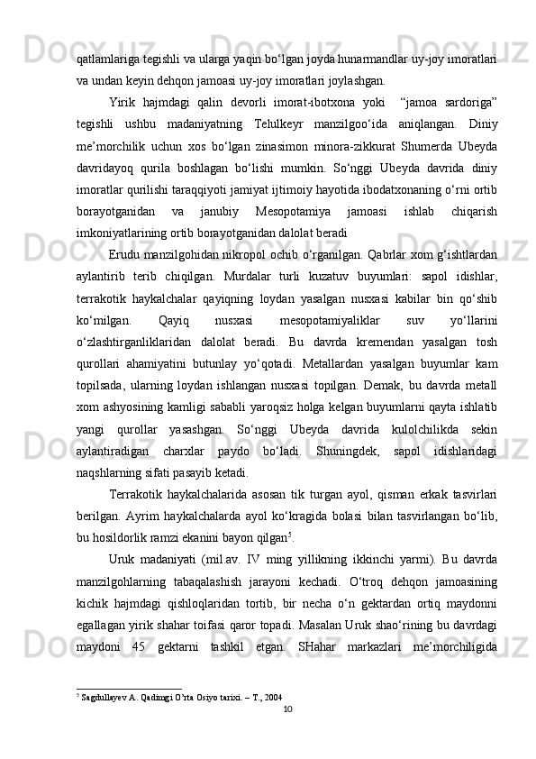qatlamlariga tegishli va ularga yaqin bo‘lgan joyda hunarmandlar uy-joy imoratlari
va undan keyin dehqon jamoasi uy-joy imoratlari joylashgan.
Yirik   hajmdagi   qalin   devorli   imorat-ibotxona   yoki     “jamoa   sardoriga”
tegishli   ushbu   madaniyatning   Telulkeyr   manzilgoo‘ida   aniqlangan.   Diniy
me’morchilik   uchun   xos   bo‘lgan   zinasimon   minora-zikkurat   Shumerda   Ubeyda
davridayoq   qurila   boshlagan   bo‘lishi   mumkin.   So‘nggi   Ubeyda   davrida   diniy
imoratlar qurilishi taraqqiyoti jamiyat ijtimoiy hayotida ibodatxonaning o‘rni ortib
borayotganidan   va   janubiy   Mesopotamiya   jamoasi   ishlab   chiqarish
imkoniyatlarining ortib borayotganidan dalolat beradi
Erudu manzilgohidan nikropol  ochib o‘rganilgan. Qabrlar  xom  g‘ishtlardan
aylantirib   terib   chiqilgan.   Murdalar   turli   kuzatuv   buyumlari:   sapol   idishlar,
terrakotik   haykalchalar   qayiqning   loydan   yasalgan   nusxasi   kabilar   bin   qo‘shib
ko‘milgan.   Qayiq   nusxasi   mesopotamiyaliklar   suv   yo‘llarini
o‘zlashtirganliklaridan   dalolat   beradi.   Bu   davrda   kremendan   yasalgan   tosh
qurollari   ahamiyatini   butunlay   yo‘qotadi.   Metallardan   yasalgan   buyumlar   kam
topilsada,   ularning   loydan   ishlangan   nusxasi   topilgan.   Demak,   bu   davrda   metall
xom ashyosining kamligi sababli yaroqsiz holga kelgan buyumlarni qayta ishlatib
yangi   qurollar   yasashgan.   So‘nggi   Ubeyda   davrida   kulolchilikda   sekin
aylantiradigan   charxlar   paydo   bo‘ladi.   Shuningdek,   sapol   idishlaridagi
naqshlarning sifati pasayib ketadi.
Terrakotik   haykalchalarida   asosan   tik   turgan   ayol,   qisman   erkak   tasvirlari
berilgan.   Ayrim   haykalchalarda   ayol   ko‘kragida   bolasi   bilan   tasvirlangan   bo‘lib,
bu hosildorlik ramzi ekanini bayon qilgan 5
.
Uruk   madaniyati   (mil.av.   IV   ming   yillikning   ikkinchi   yarmi).   Bu   davrda
manzilgohlarning   tabaqalashish   jarayoni   kechadi.   O‘troq   dehqon   jamoasining
kichik   hajmdagi   qishloqlaridan   tortib,   bir   necha   o‘n   gektardan   ortiq   maydonni
egallagan yirik shahar toifasi qaror topadi. Masalan Uruk shao‘rining bu davrdagi
maydoni   45   gektarni   tashkil   etgan.   SHahar   markazlari   me’morchiligida
5
  Sagdullayev A. Qadimgi O’rta Osiyo tarixi. – T., 2004
10 