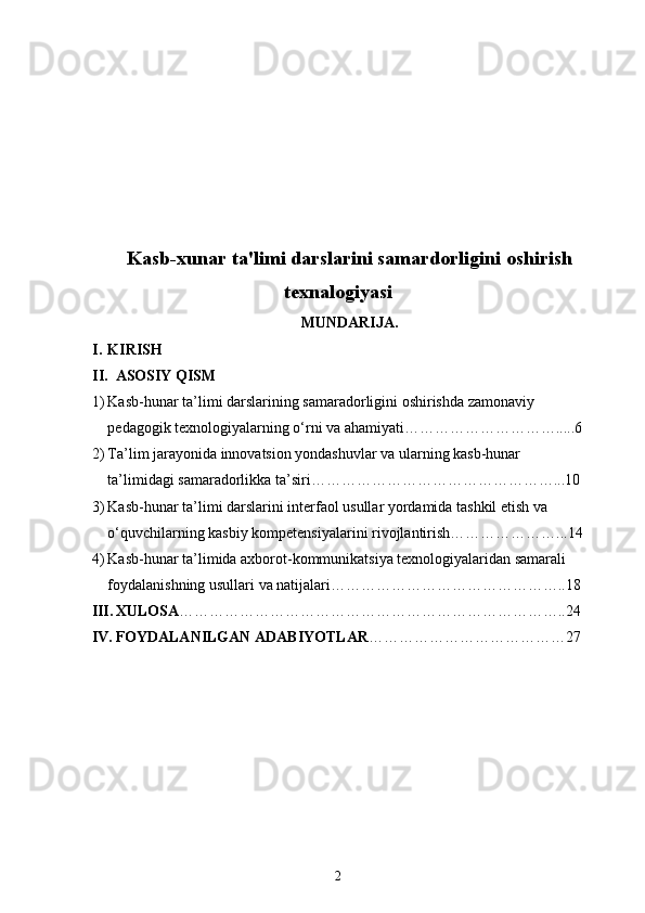 Kasb-xunar ta'limi darslarini samardorligini oshirish
texnalogiyasi
MUNDARIJA. 
I. KIRISH
II. ASOSIY QISM 
1) Kasb-hunar ta’limi darslarining samaradorligini oshirishda zamonaviy 
pedagogik texnologiyalarning o‘rni va ahamiyati………………………….....6
2) Ta’lim jarayonida innovatsion yondashuvlar va ularning kasb-hunar 
ta’limidagi samaradorlikka ta’siri…………………………………………...10
3) Kasb-hunar ta’limi darslarini interfaol usullar yordamida tashkil etish va 
o‘quvchilarning kasbiy kompetensiyalarini rivojlantirish…………………...14
4) Kasb-hunar ta’limida axborot-kommunikatsiya texnologiyalaridan samarali 
foydalanishning usullari va natijalari………………………………………..18
III. XULOSA …………………………………………………………………..24
IV. FOYDALANILGAN ADABIYOTLAR …………………………………27
2 