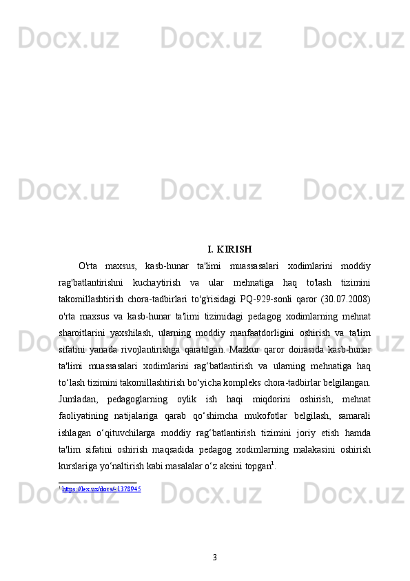 I. KIRISH
O'rta   maxsus,   kasb-hunar   ta'limi   muassasalari   xodimlarini   moddiy
rag'batlantirishni   kuchaytirish   va   ular   mehnatiga   haq   to'lash   tizimini
takomillashtirish   chora-tadbirlari   to'g'risidagi   PQ-929-sonli   qaror   (30.07.2008)
o'rta   maxsus   va   kasb-hunar   ta'limi   tizimidagi   pedagog   xodimlarning   mehnat
sharoitlarini   yaxshilash,   ularning   moddiy   manfaatdorligini   oshirish   va   ta'lim
sifatini   yanada   rivojlantirishga   qaratilgan.   Mazkur   qaror   doirasida   kasb-hunar
ta'limi   muassasalari   xodimlarini   rag‘batlantirish   va   ularning   mehnatiga   haq
to‘lash tizimini takomillashtirish bo‘yicha kompleks chora-tadbirlar belgilangan.
Jumladan,   pedagoglarning   oylik   ish   haqi   miqdorini   oshirish,   mehnat
faoliyatining   natijalariga   qarab   qo‘shimcha   mukofotlar   belgilash,   samarali
ishlagan   o‘qituvchilarga   moddiy   rag‘batlantirish   tizimini   joriy   etish   hamda
ta'lim   sifatini   oshirish   maqsadida   pedagog   xodimlarning   malakasini   oshirish
kurslariga yo‘naltirish kabi masalalar o‘z aksini topgan 1
.
1
  https://lex.uz/docs/-1378945  
3 