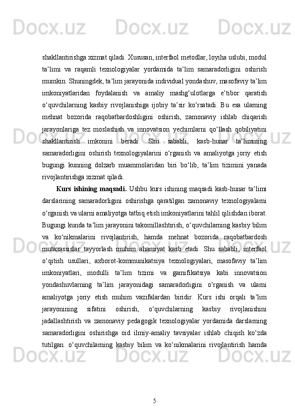 shakllantirishga xizmat qiladi. Xususan, interfaol metodlar, loyiha uslubi, modul
ta’limi   va   raqamli   texnologiyalar   yordamida   ta’lim   samaradorligini   oshirish
mumkin. Shuningdek, ta’lim jarayonida individual yondashuv, masofaviy ta’lim
imkoniyatlaridan   foydalanish   va   amaliy   mashg‘ulotlarga   e’tibor   qaratish
o‘quvchilarning   kasbiy   rivojlanishiga   ijobiy   ta’sir   ko‘rsatadi.   Bu   esa   ularning
mehnat   bozorida   raqobatbardoshligini   oshirish,   zamonaviy   ishlab   chiqarish
jarayonlariga   tez   moslashish   va   innovatsion   yechimlarni   qo‘llash   qobiliyatini
shakllantirish   imkonini   beradi.   Shu   sababli,   kasb-hunar   ta’limining
samaradorligini   oshirish   texnologiyalarini   o‘rganish   va   amaliyotga   joriy   etish
bugungi   kunning   dolzarb   muammolaridan   biri   bo‘lib,   ta’lim   tizimini   yanada
rivojlantirishga xizmat qiladi.
Kurs   ishining   maqsadi.   Ushbu   kurs   ishining   maqsadi   kasb-hunar   ta’limi
darslarining   samaradorligini   oshirishga   qaratilgan   zamonaviy   texnologiyalarni
o‘rganish va ularni amaliyotga tatbiq etish imkoniyatlarini tahlil qilishdan iborat.
Bugungi kunda ta’lim jarayonini takomillashtirish, o‘quvchilarning kasbiy bilim
va   ko‘nikmalarini   rivojlantirish,   hamda   mehnat   bozorida   raqobatbardosh
mutaxassislar   tayyorlash   muhim   ahamiyat   kasb   etadi.   Shu   sababli,   interfaol
o‘qitish   usullari,   axborot-kommunikatsiya   texnologiyalari,   masofaviy   ta’lim
imkoniyatlari,   modulli   ta’lim   tizimi   va   gamifikatsiya   kabi   innovatsion
yondashuvlarning   ta’lim   jarayonidagi   samaradorligini   o‘rganish   va   ularni
amaliyotga   joriy   etish   muhim   vazifalardan   biridir.   Kurs   ishi   orqali   ta’lim
jarayonining   sifatini   oshirish,   o‘quvchilarning   kasbiy   rivojlanishini
jadallashtirish   va   zamonaviy   pedagogik   texnologiyalar   yordamida   darslarning
samaradorligini   oshirishga   oid   ilmiy-amaliy   tavsiyalar   ishlab   chiqish   ko‘zda
tutilgan.   o‘quvchilarning   kasbiy   bilim   va   ko‘nikmalarini   rivojlantirish   hamda
5 