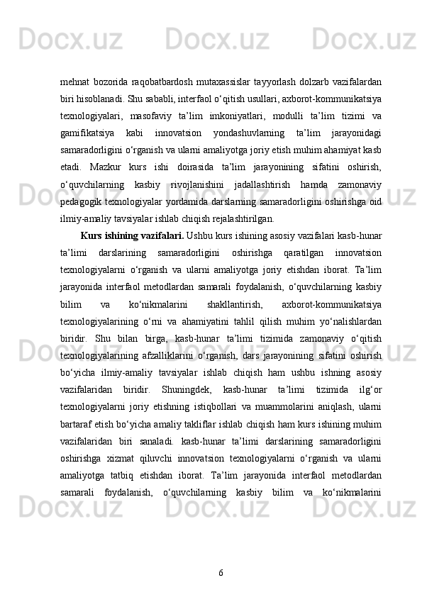 mehnat   bozorida   raqobatbardosh   mutaxassislar   tayyorlash   dolzarb   vazifalardan
biri hisoblanadi. Shu sababli, interfaol o‘qitish usullari, axborot-kommunikatsiya
texnologiyalari,   masofaviy   ta’lim   imkoniyatlari,   modulli   ta’lim   tizimi   va
gamifikatsiya   kabi   innovatsion   yondashuvlarning   ta’lim   jarayonidagi
samaradorligini o‘rganish va ularni amaliyotga joriy etish muhim ahamiyat kasb
etadi.   Mazkur   kurs   ishi   doirasida   ta’lim   jarayonining   sifatini   oshirish,
o‘quvchilarning   kasbiy   rivojlanishini   jadallashtirish   hamda   zamonaviy
pedagogik texnologiyalar yordamida darslarning samaradorligini oshirishga oid
ilmiy-amaliy tavsiyalar ishlab chiqish rejalashtirilgan.
Kurs ishining vazifalari.  Ushbu kurs ishining asosiy vazifalari kasb-hunar
ta’limi   darslarining   samaradorligini   oshirishga   qaratilgan   innovatsion
texnologiyalarni   o‘rganish   va   ularni   amaliyotga   joriy   etishdan   iborat.   Ta’lim
jarayonida   interfaol   metodlardan   samarali   foydalanish,   o‘quvchilarning   kasbiy
bilim   va   ko‘nikmalarini   shakllantirish,   axborot-kommunikatsiya
texnologiyalarining   o‘rni   va   ahamiyatini   tahlil   qilish   muhim   yo‘nalishlardan
biridir.   Shu   bilan   birga,   kasb-hunar   ta’limi   tizimida   zamonaviy   o‘qitish
texnologiyalarining   afzalliklarini   o‘rganish,   dars   jarayonining   sifatini   oshirish
bo‘yicha   ilmiy-amaliy   tavsiyalar   ishlab   chiqish   ham   ushbu   ishning   asosiy
vazifalaridan   biridir.   Shuningdek,   kasb-hunar   ta’limi   tizimida   ilg‘or
texnologiyalarni   joriy   etishning   istiqbollari   va   muammolarini   aniqlash,   ularni
bartaraf etish bo‘yicha amaliy takliflar ishlab chiqish ham kurs ishining muhim
vazifalaridan   biri   sanaladi.   kasb-hunar   ta’limi   darslarining   samaradorligini
oshirishga   xizmat   qiluvchi   innovatsion   texnologiyalarni   o‘rganish   va   ularni
amaliyotga   tatbiq   etishdan   iborat.   Ta’lim   jarayonida   interfaol   metodlardan
samarali   foydalanish,   o‘quvchilarning   kasbiy   bilim   va   ko‘nikmalarini
6 