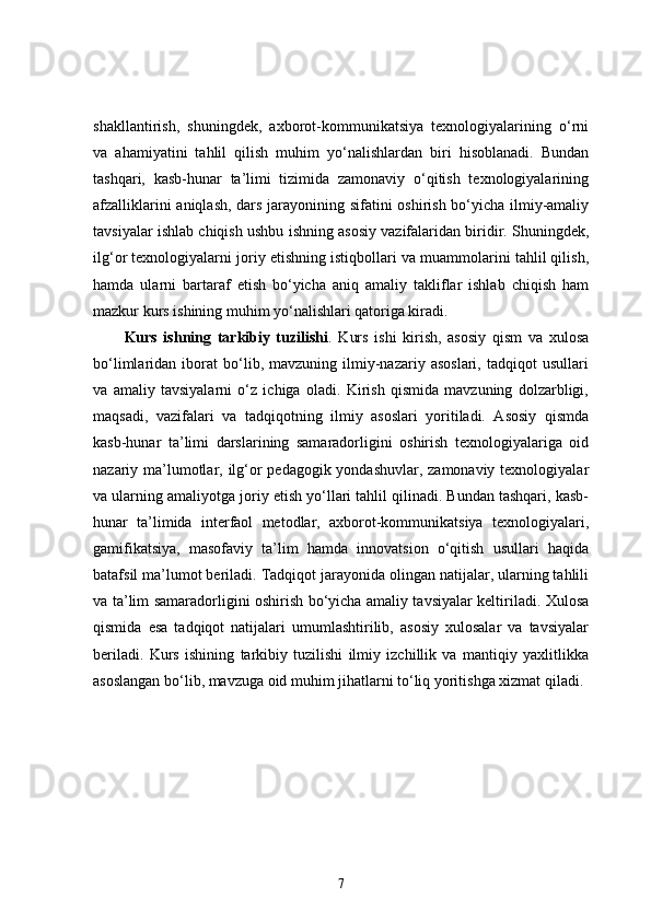 shakllantirish,   shuningdek,   axborot-kommunikatsiya   texnologiyalarining   o‘rni
va   ahamiyatini   tahlil   qilish   muhim   yo‘nalishlardan   biri   hisoblanadi.   Bundan
tashqari,   kasb-hunar   ta’limi   tizimida   zamonaviy   o‘qitish   texnologiyalarining
afzalliklarini aniqlash, dars jarayonining sifatini oshirish bo‘yicha ilmiy-amaliy
tavsiyalar ishlab chiqish ushbu ishning asosiy vazifalaridan biridir. Shuningdek,
ilg‘or texnologiyalarni joriy etishning istiqbollari va muammolarini tahlil qilish,
hamda   ularni   bartaraf   etish   bo‘yicha   aniq   amaliy   takliflar   ishlab   chiqish   ham
mazkur kurs ishining muhim yo‘nalishlari qatoriga kiradi.
Kurs   ishning   tarkibiy   tuzilishi .   Kurs   ishi   kirish,   asosiy   qism   va   xulosa
bo‘limlaridan   iborat   bo‘lib,   mavzuning   ilmiy-nazariy   asoslari,   tadqiqot   usullari
va   amaliy   tavsiyalarni   o‘z   ichiga   oladi.   Kirish   qismida   mavzuning   dolzarbligi,
maqsadi,   vazifalari   va   tadqiqotning   ilmiy   asoslari   yoritiladi.   Asosiy   qismda
kasb-hunar   ta’limi   darslarining   samaradorligini   oshirish   texnologiyalariga   oid
nazariy ma’lumotlar, ilg‘or pedagogik yondashuvlar, zamonaviy texnologiyalar
va ularning amaliyotga joriy etish yo‘llari tahlil qilinadi. Bundan tashqari, kasb-
hunar   ta’limida   interfaol   metodlar,   axborot-kommunikatsiya   texnologiyalari,
gamifikatsiya,   masofaviy   ta’lim   hamda   innovatsion   o‘qitish   usullari   haqida
batafsil ma’lumot beriladi. Tadqiqot jarayonida olingan natijalar, ularning tahlili
va ta’lim samaradorligini oshirish bo‘yicha amaliy tavsiyalar keltiriladi. Xulosa
qismida   esa   tadqiqot   natijalari   umumlashtirilib,   asosiy   xulosalar   va   tavsiyalar
beriladi.   Kurs   ishining   tarkibiy   tuzilishi   ilmiy   izchillik   va   mantiqiy   yaxlitlikka
asoslangan bo‘lib, mavzuga oid muhim jihatlarni to‘liq yoritishga xizmat qiladi.
7 