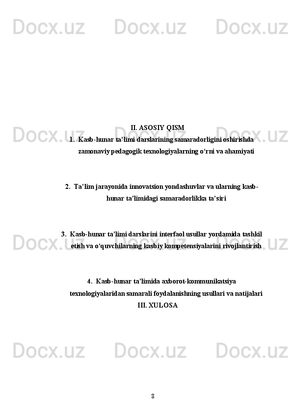 II. ASOSIY QISM
1. Kasb-hunar ta’limi darslarining samaradorligini oshirishda
zamonaviy pedagogik texnologiyalarning o‘rni va ahamiyati
2. Ta’lim jarayonida innovatsion yondashuvlar va ularning kasb-
hunar ta’limidagi samaradorlikka ta’siri
3. Kasb-hunar ta’limi darslarini interfaol usullar yordamida tashkil
etish va o‘quvchilarning kasbiy kompetensiyalarini rivojlantirish
4. Kasb-hunar ta’limida axborot-kommunikatsiya
texnologiyalaridan samarali foydalanishning usullari va natijalari
III. XULOSA
8 