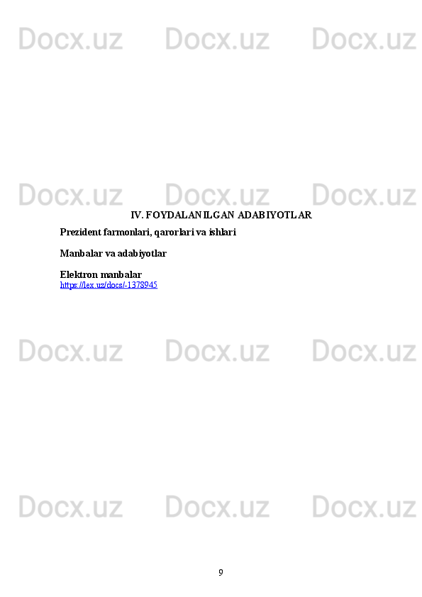 IV. FOYDALANILGAN ADABIYOTLAR
Prezident farmonlari, qarorlari va ishlari
Manbalar va adabiyotlar
Elektron manbalar
https://lex.uz/docs/-1378945  
9 