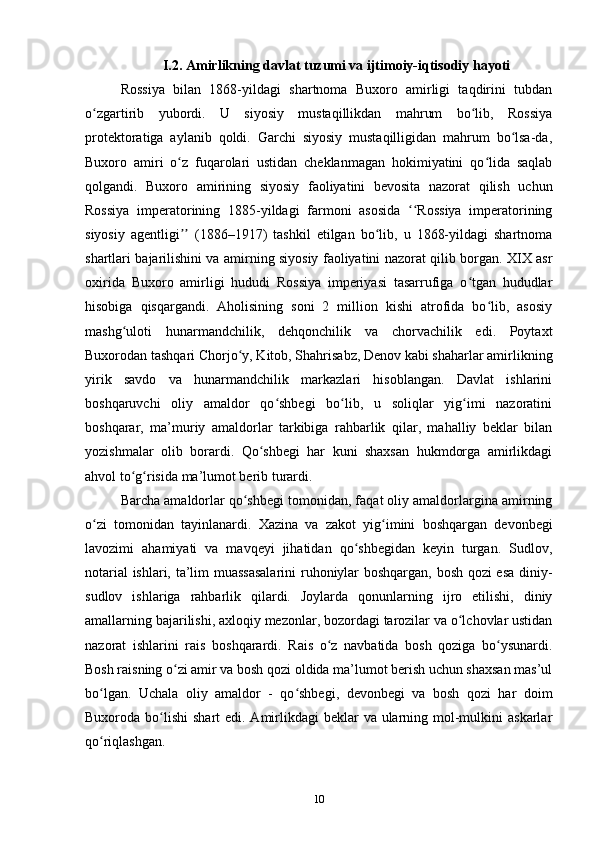 I.2. Amirlikning davlat tuzumi va ijtimoiy-iqtisodiy hayoti
Rossiya   bilan   1868-yildagi   shartnoma   Buxoro   amirligi   taqdirini   tubdan
o zgartirib   yubordi.   U   siyosiy   mustaqillikdan   mahrum   bo lib,   Rossiyaʻ ʻ
protektoratiga   aylanib   qoldi.   Garchi   siyosiy   mustaqilligidan   mahrum   bo lsa-da,	
ʻ
Buxoro   amiri   o z   fuqarolari   ustidan   cheklanmagan   hokimiyatini   qo lida   saqlab	
ʻ ʻ
qolgandi.   Buxoro   amirining   siyosiy   faoliyatini   bevosita   nazorat   qilish   uchun
Rossiya   imperatorining   1885-yildagi   farmoni   asosida   Rossiya   imperatorining	
ʻʻ
siyosiy   agentligi   (1886–1917)   tashkil   etilgan   bo lib,   u   1868-yildagi   shartnoma	
ʼʼ ʻ
shartlari bajarilishini va amirning siyosiy faoliyatini nazorat qilib borgan. XIX asr
oxirida   Buxoro   amirligi   hududi   Rossiya   imperiyasi   tasarrufiga   o tgan   hududlar	
ʻ
hisobiga   qisqargandi.   Aholisining   soni   2   million   kishi   atrofida   bo lib,   asosiy	
ʻ
mashg uloti   hunarmandchilik,   dehqonchilik   va   chorvachilik   edi.   Poytaxt	
ʻ
Buxorodan tashqari Chorjo y, Kitob, Shahrisabz, Denov kabi shaharlar amirlikning	
ʻ
yirik   savdo   va   hunarmandchilik   markazlari   hisoblangan.   Davlat   ishlarini
boshqaruvchi   oliy   amaldor   qo shbegi   bo lib,   u   soliqlar   yig imi   nazoratini	
ʻ ʻ ʻ
boshqarar,   ma’muriy   amaldorlar   tarkibiga   rahbarlik   qilar,   mahalliy   beklar   bilan
yozishmalar   olib   borardi.   Qo shbegi   har   kuni   shaxsan   hukmdorga   amirlikdagi	
ʻ
ahvol to g risida ma’lumot berib turardi.	
ʻ ʻ
Barcha amaldorlar qo shbegi tomonidan, faqat oliy amaldorlargina amirning	
ʻ
o zi   tomonidan   tayinlanardi.   Xazina   va   zakot   yig imini   boshqargan   devonbegi	
ʻ ʻ
lavozimi   ahamiyati   va   mavqeyi   jihatidan   qo shbegidan   keyin   turgan.   Sudlov,	
ʻ
notarial ishlari, ta’lim muassasalarini  ruhoniylar boshqargan, bosh qozi esa diniy-
sudlov   ishlariga   rahbarlik   qilardi.   Joylarda   qonunlarning   ijro   etilishi,   diniy
amallarning bajarilishi, axloqiy mezonlar, bozordagi tarozilar va o lchovlar ustidan	
ʻ
nazorat   ishlarini   rais   boshqarardi.   Rais   o z   navbatida   bosh   qoziga   bo ysunardi.	
ʻ ʻ
Bosh raisning o zi amir va bosh qozi oldida ma’lumot berish uchun shaxsan mas’ul	
ʻ
bo lgan.   Uchala   oliy   amaldor   -   qo shbegi,   devonbegi   va   bosh   qozi   har   doim	
ʻ ʻ
Buxoroda bo lishi  shart  edi. Amirlikdagi  beklar  va ularning mol-mulkini  askarlar	
ʻ
qo riqlashgan.	
ʻ
10 