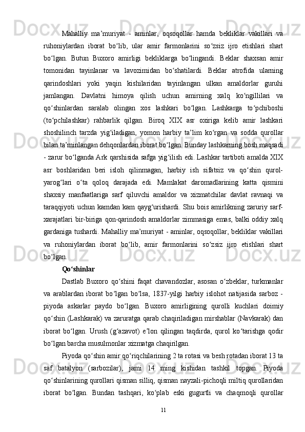 Mahalliy   ma’muriyat   -   aminlar,   oqsoqollar   hamda   bekliklar   vakillari   va
ruhoniylardan   iborat   bo lib,   ular   amir   farmonlarini   so zsiz   ijro   etishlari   shartʻ ʻ
bo lgan.   Butun   Buxoro   amirligi   bekliklarga   bo lingandi.   Beklar   shaxsan   amir	
ʻ ʻ
tomonidan   tayinlanar   va   lavozimidan   bo shatilardi.   Beklar   atrofida   ularning	
ʻ
qarindoshlari   yoki   yaqin   kishilaridan   tayinlangan   ulkan   amaldorlar   guruhi
jamlangan.   Davlatni   himoya   qilish   uchun   amirning   xalq   ko ngillilari   va	
ʻ
qo shinlardan   saralab   olingan   xos   lashkari   bo lgan.   Lashkarga   to pchiboshi	
ʻ ʻ ʻ
(to pchilashkar)   rahbarlik   qilgan.   Biroq   XIX   asr   oxiriga   kelib   amir   lashkari
ʻ
shoshilinch   tarzda   yig iladigan,   yomon   harbiy   ta’lim   ko rgan   va   sodda   qurollar	
ʻ ʻ
bilan ta’minlangan dehqonlardan iborat bo lgan. Bunday lashkarning bosh maqsadi	
ʻ
- zarur bo lganda Ark qarshisida safga yig ilish edi. Lashkar tartiboti amalda XIX	
ʻ ʻ
asr   boshlaridan   beri   isloh   qilinmagan,   harbiy   ish   sifatsiz   va   qo shin   qurol-	
ʻ
yarog lari   o ta   qoloq   darajada   edi.   Mamlakat   daromadlarining   katta   qismini	
ʻ ʻ
shaxsiy   manfaatlariga   sarf   qiluvchi   amaldor   va   xizmatchilar   davlat   ravnaqi   va
taraqqiyoti  uchun kamdan kam qayg urishardi. Shu bois amirlikning zaruriy sarf-	
ʻ
xarajatlari   bir-biriga  qon-qarindosh  amaldorlar  zimmasiga  emas,   balki  oddiy xalq
gardaniga tushardi. Mahalliy ma’muriyat - aminlar, oqsoqollar, bekliklar vakillari
va   ruhoniylardan   iborat   bo lib,   amir   farmonlarini   so zsiz   ijro   etishlari   shart	
ʻ ʻ
bo lgan.	
ʻ
Qo shinlar	
ʻ
Dastlab   Buxoro   qo shini   faqat   chavandozlar,   asosan   o zbeklar,   turkmanlar	
ʻ ʻ
va   arablardan   iborat   bo lgan   bo lsa,   1837-yilgi   harbiy   islohot   natijasida   sarboz   -	
ʻ ʻ
piyoda   askarlar   paydo   bo lgan.   Buxoro   amirligining   qurolli   kuchlari   doimiy	
ʻ
qo shin (Lashkarak) va zaruratga qarab chaqiriladigan mirshablar  (Navkarak) dan	
ʻ
iborat   bo lgan.   Urush   (g azavot)   e lon   qilingan   taqdirda,   qurol   ko tarishga   qodir	
ʻ ʻ ʼ ʻ
bo lgan barcha musulmonlar xizmatga chaqirilgan. 	
ʻ
Piyoda qo shin amir qo riqchilarining 2 ta rotasi va besh rotadan iborat 13 ta	
ʻ ʻ
saf   batalyon   (sarbozilar),   jami   14   ming   kishidan   tashkil   topgan.   Piyoda
qo shinlarining qurollari qisman silliq, qisman nayzali-pichoqli miltiq qurollaridan	
ʻ
iborat   bo lgan.   Bundan   tashqari,   ko plab   eski   gugurtli   va   chaqmoqli   qurollar	
ʻ ʻ
11 