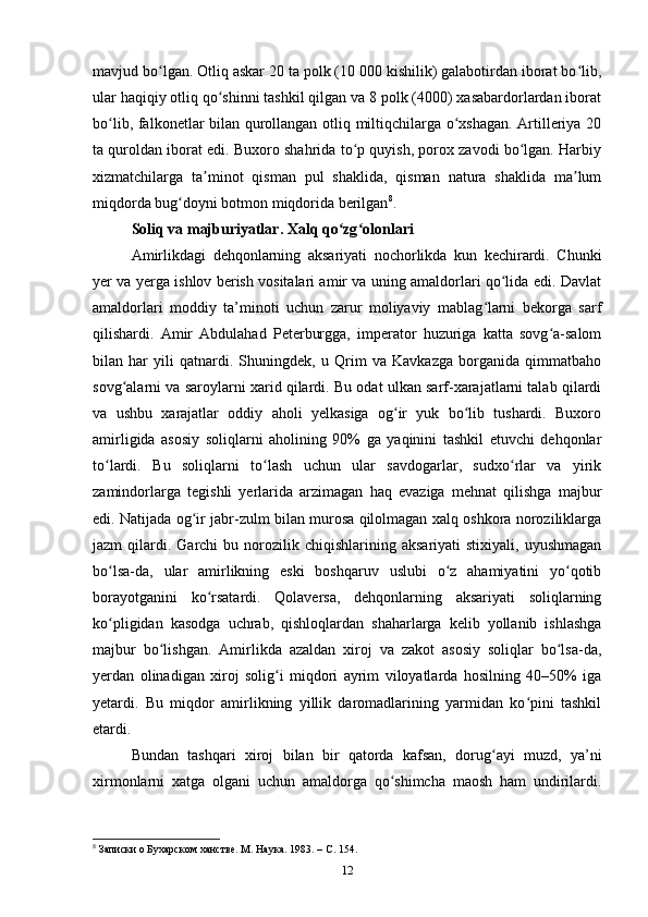 mavjud bo lgan. Otliq askar 20 ta polk (10 000 kishilik) galabotirdan iborat bo lib,ʻ ʻ
ular haqiqiy otliq qo shinni tashkil qilgan va 8 polk (4000) xasabardorlardan iborat	
ʻ
bo lib, falkonetlar bilan qurollangan otliq miltiqchilarga o xshagan. Artilleriya 20	
ʻ ʻ
ta quroldan iborat edi. Buxoro shahrida to p quyish, porox zavodi bo lgan. Harbiy	
ʻ ʻ
xizmatchilarga   ta minot   qisman   pul   shaklida,   qisman   natura   shaklida   ma lum	
ʼ ʼ
miqdorda bug doyni botmon miqdorida berilgan	
ʻ 8
.
Soliq va majburiyatlar. Xalq qo zg olonlari	
ʻ ʻ
Amirlikdagi   dehqonlarning   aksariyati   nochorlikda   kun   kechirardi.   Chunki
yer va yerga ishlov berish vositalari amir va uning amaldorlari qo lida edi. Davlat	
ʻ
amaldorlari   moddiy   ta’minoti   uchun   zarur   moliyaviy   mablag larni   bekorga   sarf	
ʻ
qilishardi.   Amir   Abdulahad   Peterburgga,   imperator   huzuriga   katta   sovg a-salom	
ʻ
bilan   har   yili   qatnardi.   Shuningdek,   u   Qrim   va   Kavkazga   borganida   qimmatbaho
sovg alarni va saroylarni xarid qilardi. Bu odat ulkan sarf-xarajatlarni talab qilardi	
ʻ
va   ushbu   xarajatlar   oddiy   aholi   yelkasiga   og ir   yuk   bo lib   tushardi.   Buxoro	
ʻ ʻ
amirligida   asosiy   soliqlarni   aholining   90%   ga   yaqinini   tashkil   etuvchi   dehqonlar
to lardi.   Bu   soliqlarni   to lash   uchun   ular   savdogarlar,   sudxo rlar   va   yirik	
ʻ ʻ ʻ
zamindorlarga   tegishli   yerlarida   arzimagan   haq   evaziga   mehnat   qilishga   majbur
edi. Natijada og ir jabr-zulm bilan murosa qilolmagan xalq oshkora noroziliklarga	
ʻ
jazm   qilardi.  Garchi  bu  norozilik  chiqishlarining  aksariyati  stixiyali,  uyushmagan
bo lsa-da,   ular   amirlikning   eski   boshqaruv   uslubi   o z   ahamiyatini   yo qotib	
ʻ ʻ ʻ
borayotganini   ko rsatardi.   Qolaversa,   dehqonlarning   aksariyati   soliqlarning	
ʻ
ko pligidan   kasodga   uchrab,   qishloqlardan   shaharlarga   kelib   yollanib   ishlashga	
ʻ
majbur   bo lishgan.   Amirlikda   azaldan   xiroj   va   zakot   asosiy   soliqlar   bo lsa-da,	
ʻ ʻ
yerdan   olinadigan   xiroj   solig i   miqdori   ayrim   viloyatlarda   hosilning   40–50%   iga	
ʻ
yetardi.   Bu   miqdor   amirlikning   yillik   daromadlarining   yarmidan   ko pini   tashkil	
ʻ
etardi.
Bundan   tashqari   xiroj   bilan   bir   qatorda   kafsan,   dorug ayi   muzd,   ya’ni	
ʻ
xirmonlarni   xatga   olgani   uchun   amaldorga   qo shimcha   maosh   ham   undirilardi.	
ʻ
8
 Записки о Бухарском ханстве. М. Наука. 1983. –  C . 154.
12 