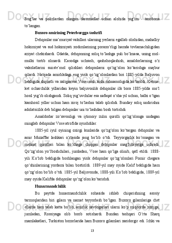 Bog lar   va   polizlardan   olingan   daromadlar   uchun   alohida   yig im   -   tanobonaʻ ʻ
to langan.	
ʻ
Buxoro amirining Peterburgga tashrifi
Dehqonlar ma’muriyat vakillari ularning yerlarni egallab olishidan, mahalliy
hokimiyat va sud hokimiyati xodimlarining poraxo rligi hamda tovlamachiligidan	
ʻ
aziyat chekishardi. Odatda, dehqonning soliq to lashga puli bo lmasa, uning mol-	
ʻ ʻ
mulki   tortib   olinardi.   Kasodga   uchrash,   qashshoqlashish,   amaldorlarning   o z	
ʻ
vakolatlarini   suiiste’mol   qilishlari   dehqonlarni   qo zg olon   ko tarishga   majbur	
ʻ ʻ ʻ
qilardi.   Natijada   amirlikdagi   eng   yirik   qo zg olonlardan   biri   1885-yilda   Baljuvon	
ʻ ʻ
bekligida shijoatli va xalqparvar Vose ismli kishi rahnamoligida ko tarildi. Ketma-	
ʻ
ket   ocharchilik   yillaridan   keyin   baljuvonlik   dehqonlar   ilk   bora   1885-yilda   mo l	
ʻ
hosil yig ib olishgandi. Soliq yig uvchilar esa nafaqat o sha yil uchun, balki o tgan	
ʻ ʻ ʻ ʻ
kamhosil   yillar   uchun   ham   xiroj   to lashni   talab   qilishdi.   Bunday   soliq   undirishni	
ʻ
adolatsizlik deb bilgan dehqonlar uni to lashdan bosh tortishdi.	
ʻ
Amaldorlar   zo ravonligi   va   ijtimoiy   zulm   qurolli   qo zg olonga   undagan	
ʻ ʻ ʻ
minglab dehqonlar Vose atrofida uyushdilar. 
1885-yil   iyul   oyining   oxirgi   kunlarida   qo zg olon   ko targan   dehqonlar   va	
ʻ ʻ ʻ
amir   Muzaffar   lashkari   o rtasida   jang   bo lib   o tdi.   Tayyorgarlik   ko rmagan   va	
ʻ ʻ ʻ ʻ
mehnat   qurollari   bilan   ko chaga   chiqqan   dehqonlar   mag lubiyatga   uchradi.	
ʻ ʻ
Qo zg olon   yo lboshchilari,   jumladan,   Vose   ham   qo lga   olinib,   qatl   etildi.   1888-	
ʻ ʻ ʻ ʻ
yili   Ko lob   bekligida   boshlangan   yirik   dehqonlar   qo zg olonlari   Pomir   chegara	
ʻ ʻ ʻ
qo shinlarining   yordami   bilan   bostirildi.   1889-yil   may   oyida   Kalif   bekligida   ham	
ʻ
qo zg olon bo lib o tdi. 1885-yil Baljuvonda, 1888-yili Ko lob bekligida, 1889-yil
ʻ ʻ ʻ ʻ ʻ
may oyida Kalifda dehqonlar qo zg olon ko tarishdi.	
ʻ ʻ ʻ
Hunarmandchilik
Bu   paytda   hunarmandchilik   sohasida   ishlab   chiqarishning   asosiy
tarmoqlaridan   biri   gilam   va   namat   tayyorlash   bo lgan.   Buxoro   gilamlariga   chet	
ʻ
ellarda ham  talab katta bo lib, amirlik savdogarlari  ularni  ko p miqdorda xorijga,	
ʻ ʻ
jumladan,   Rossiyaga   olib   borib   sotishardi.   Bundan   tashqari   O rta   Sharq	
ʻ
mamlakatlari, Turkiston bozorlarida ham Buxoro gilamlari xaridorgir edi. Ichki va
13 