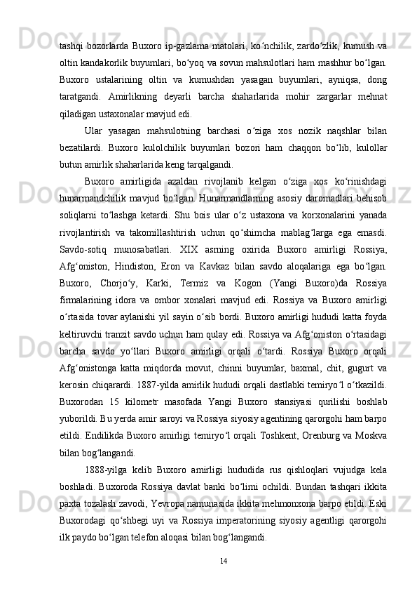 tashqi   bozorlarda   Buxoro   ip-gazlama   matolari,   ko nchilik,   zardo zlik,   kumush   vaʻ ʻ
oltin kandakorlik buyumlari, bo yoq va sovun mahsulotlari ham mashhur bo lgan.	
ʻ ʻ
Buxoro   ustalarining   oltin   va   kumushdan   yasagan   buyumlari,   ayniqsa,   dong
taratgandi.   Amirlikning   deyarli   barcha   shaharlarida   mohir   zargarlar   mehnat
qiladigan ustaxonalar mavjud edi. 
Ular   yasagan   mahsulotning   barchasi   o ziga   xos   nozik   naqshlar   bilan	
ʻ
bezatilardi.   Buxoro   kulolchilik   buyumlari   bozori   ham   chaqqon   bo lib,   kulollar	
ʻ
butun amirlik shaharlarida keng tarqalgandi.
Buxoro   amirligida   azaldan   rivojlanib   kelgan   o ziga   xos   ko rinishdagi	
ʻ ʻ
hunarmandchilik   mavjud   bo lgan.   Hunarmandlarning   asosiy   daromadlari   behisob	
ʻ
soliqlarni   to lashga   ketardi.   Shu   bois   ular   o z   ustaxona   va   korxonalarini   yanada	
ʻ ʻ
rivojlantirish   va   takomillashtirish   uchun   qo shimcha   mablag larga   ega   emasdi.	
ʻ ʻ
Savdo-sotiq   munosabatlari.   XIX   asrning   oxirida   Buxoro   amirligi   Rossiya,
Afg oniston,   Hindiston,   Eron   va   Kavkaz   bilan   savdo   aloqalariga   ega   bo lgan.	
ʻ ʻ
Buxoro,   Chorjo y,   Karki,   Termiz   va   Kogon   (Yangi   Buxoro)da   Rossiya	
ʻ
firmalarining   idora   va   ombor   xonalari   mavjud   edi.   Rossiya   va   Buxoro   amirligi
o rtasida tovar aylanishi yil sayin o sib bordi. Buxoro amirligi hududi katta foyda	
ʻ ʻ
keltiruvchi tranzit savdo uchun ham qulay edi. Rossiya va Afg oniston o rtasidagi	
ʻ ʻ
barcha   savdo   yo llari   Buxoro   amirligi   orqali   o tardi.   Rossiya   Buxoro   orqali	
ʻ ʻ
Afg onistonga   katta   miqdorda   movut,   chinni   buyumlar,   baxmal,   chit,   gugurt   va	
ʻ
kerosin chiqarardi. 1887-yilda amirlik hududi orqali dastlabki temiryo l o tkazildi.	
ʻ ʻ
Buxorodan   15   kilometr   masofada   Yangi   Buxoro   stansiyasi   qurilishi   boshlab
yuborildi. Bu yerda amir saroyi va Rossiya siyosiy agentining qarorgohi ham barpo
etildi. Endilikda Buxoro amirligi temiryo l orqali Toshkent, Orenburg va Moskva	
ʻ
bilan bog langandi.	
ʻ
1888-yilga   kelib   Buxoro   amirligi   hududida   rus   qishloqlari   vujudga   kela
boshladi.   Buxoroda   Rossiya   davlat   banki   bo limi   ochildi.   Bundan   tashqari   ikkita	
ʻ
paxta tozalash zavodi, Yevropa namunasida ikkita mehmonxona barpo etildi. Eski
Buxorodagi   qo shbegi   uyi   va   Rossiya   imperatorining   siyosiy   agentligi   qarorgohi	
ʻ
ilk paydo bo lgan telefon aloqasi bilan bog langandi.	
ʻ ʻ
14 