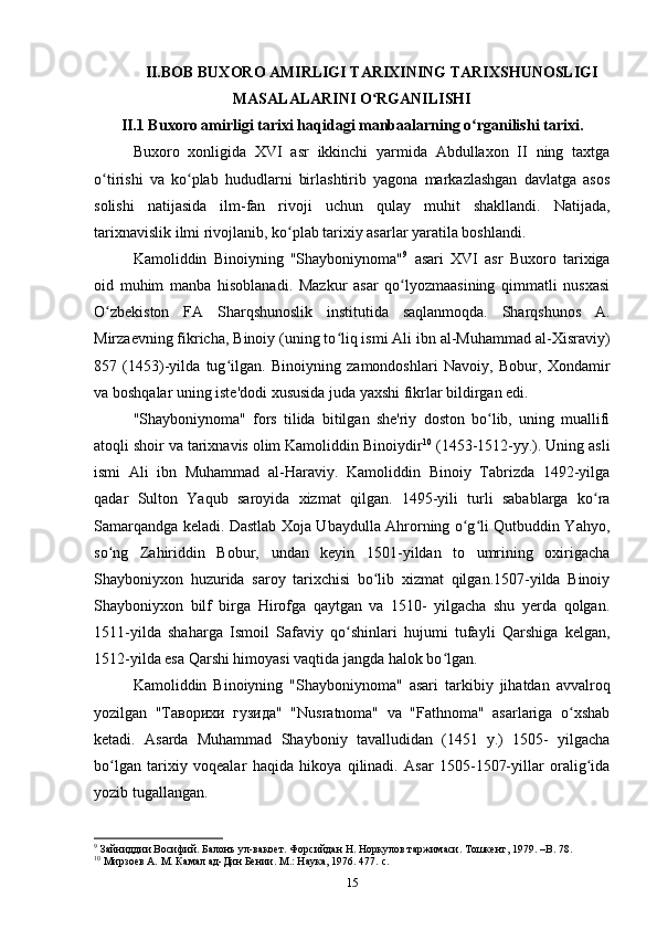 II.BOB BUXORO AMIRLIGI TARIXINING TARIXSHUNOSLIGI
MASALALARINI O RGANILISHIʻ
II.1 Buxoro amirligi tarixi haqidagi manbaalarning o rganilishi tarixi.	
ʻ
Buxoro   xonligida   XVI   asr   ikkinchi   yarmida   Abdullaxon   II   ning   taxtga
o tirishi   va   ko plab   hududlarni   birlashtirib   yagona   markazlashgan   davlatga   asos	
ʻ ʻ
solishi   natijasida   ilm-fan   rivoji   uchun   qulay   muhit   shakllandi.   Natijada,
tarixnavislik ilmi rivojlanib, ko plab tarixiy asarlar yaratila boshlandi.	
ʻ
Kamoliddin   Binoiyning   "Shayboniynoma" 9
  asari   XVI   asr   Buxoro   tarixiga
oid   muhim   manba   hisoblanadi.   Mazkur   asar   qo lyozmaasining   qimmatli   nusxasi	
ʻ
O zbekiston   FA   Sharqshunoslik   institutida   saqlanmoqda.   Sharqshunos   A.	
ʻ
Mirzaevning fikricha, Binoiy (uning to liq ismi Ali ibn al-Muhammad al-Xisraviy)	
ʻ
857   (1453)-yilda   tug ilgan.   Binoiyning   zamondoshlari   Navoiy,   Bobur,   Xondamir	
ʻ
va boshqalar uning iste'dodi xususida juda yaxshi fikrlar bildirgan edi.
"Shayboniynoma"   fors   tilida   bitilgan   she'riy   doston   bo lib,   uning   muallifi	
ʻ
atoqli shoir va tarixnavis olim Kamoliddin Binoiydir 10
 (1453-1512-yy.). Uning asli
ismi   Ali   ibn   Muhammad   al-Haraviy.   Kamoliddin   Binoiy   Tabrizda   1492-yilga
qadar   Sulton   Yaqub   saroyida   xizmat   qilgan.   1495-yili   turli   sabablarga   ko ra	
ʻ
Samarqandga keladi. Dastlab Xoja Ubaydulla Ahrorning o g li Qutbuddin Yahyo,	
ʻ ʻ
so ng   Zahiriddin   Bobur,   undan   keyin   1501-yildan   to   umrining   oxirigacha	
ʻ
Shayboniyxon   huzurida   saroy   tarixchisi   bo lib   xizmat   qilgan.1507-yilda   Binoiy	
ʻ
Shayboniyxon   bilf   birga   Hirofga   qaytgan   va   1510-   yilgacha   shu   yerda   qolgan.
1511-yilda   shaharga   Ismoil   Safaviy   qo shinlari   hujumi   tufayli   Qarshiga   kelgan,	
ʻ
1512-yilda esa Qarshi himoyasi vaqtida jangda halok bo lgan.	
ʻ
Kamoliddin   Binoiyning   "Shayboniynoma"   asari   tarkibiy   jihatdan   avvalroq
yozilgan   "Таворихи   гузида"   "Nusratnoma"   va   "Fathnoma"   asarlariga   o xshab	
ʻ
ketadi.   Asarda   Muhammad   Shayboniy   tavalludidan   (1451   y.)   1505-   yilgacha
bo lgan   tarixiy   voqealar   haqida   hikoya   qilinadi.   Asar   1505-1507-yillar   oralig ida	
ʻ ʻ
yozib tugallangan.
9
  Зайниддии Восифий. Балонъ ул-вакоет. Форсийдан Н. Норкулов таржимаси. Тошкент, 1979. – B . 78.
10
  Мирзоев А. М. Камал ад-Дин Бении. М.: Наука, 1976. 477.  c. 
15