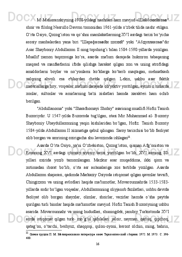 M. Melioranskiyning 1908-yildagi nashrlari ham mavjud «Шайбонийнома"
shoir va filolog Nasrullo Davron tomonidan 1961-yilda o zbek tilida nashr etilgan.ʻ
O rta Osiyo, Qozog iston va qo shni mamlakatlarming XVI asrdagi tarixi bo yicha	
ʻ ʻ ʻ ʻ
asosiy   manbalardan   yana   biri   "Шарафномайи   шохий"   yoki   "Абдулланома"dir
Asar Shayboniy Abdullaxon II ning topshirig i bilan 1584-1590-yillarda yozilgan.	
ʻ
Muallif   zamon   taqozosiga   ko ra,   asarda   ma'lum   darajada   hukmron   tabaqaning	
ʻ
maqsad   va   manfaatlarini   ifoda   qilishga   harakat   qilgan   xon   va   uning   atrofidagi
amaldorlarni   boylar   va   no yonlarni   ko klarga   ko tarib   maqtagan,   mehnatkash	
ʻ ʻ ʻ
xalqning   ahvoli   esa   e'tibordan   chetda   qolgan.   Lekin,   ushbu   asar   faktik
materiallarga boy, voqealar ma'lum darajada ob'yektiv yoritilgan, ayrim o rinlarda	
ʻ
xonlar,   sultonlar   va   amirlarning   ba'zi   xislatlari   hamda   xarakteri   ham   ochib
berilgan. 
"Abdullanoma" yoki "Sharafnomayi Shohiy" asarining muallifi Hofiz Tanish
Buxoriydir.   U   1547-yilda   Buxoroda   tug ilgan,   otasi   Mir   Muhammad   al-   Buxoriy	
ʻ
Shayboniy   Ubaydullaxonning   yaqin   kishilaridan   bo lgan,   Hofiz.   Tanish   Buxoriy	
ʻ
1584-yilda Abdullaxon II xizmatiga qabul qilingan. Saroy tarixchisi bo lib faoliyat	
ʻ
olib borgan va umrining oxirigacha shu lavozimda ishlagan 11
.
Asarda O rta Osiyo, ya'ni O zbekiston, Qozog iston, qisman Afg oniston va	
ʻ ʻ ʻ ʻ
Eronning   XVI   asrdagi   ijtimoiy-siyosiy   tarixi   yoritilgan   bo lib,   XVI   asrning   80-	
ʻ
yillari   oxirida   yozib   tamomlangan.   Mazkur   asar   muqaddima,   ikki   qism   va
xotimadan   iborat   bo lib,   o rta   asr   an'analariga   xos   tartibda   yozilgan.   Asarda	
ʻ ʻ
Abdullaxon shajarasi, qadimda Markaziy Osiyoda istiqomat qilgan qavmlar tavsifi,
Chingizxon   va   uning   avlodlari   haqida   ma'lumotlar,   Movarounnahrda   1533-1583-
yillarda sodir bo lgan voqealar, Abdullaxonning oliyjanob fazilatlari, ushbu davrda	
ʻ
faoliyat   olib   borgan   shayxlar,   olimlar,   shoirlar,   vazirlar   hamda   o sha   paytda	
ʻ
qurilgan turli binolar haqida ma'lumotlar mavjud. Hofiz Tanish Buxoriyning ushbu
asarida. Movarounnahr va uning hududlari, shuningdek, janubiy Turkistonda XVI
asrda   istiqomat   qilgan   turk-   mo g ul   qabilalari:   jaloir,   nayman,   qarluq,   qipchoq,	
ʻ ʻ
qatag on,   o tarchi,   beshyuz,   shaqqoqi,   qulon-oyoni,   keront   olchin,   ming,   bahrin,	
ʻ ʻ
11
  Симов трудля П. М. Мелиоранскоков литература  овом Теркозогический  сборник 1972. М. 1973.   C. 396-
400.
16 