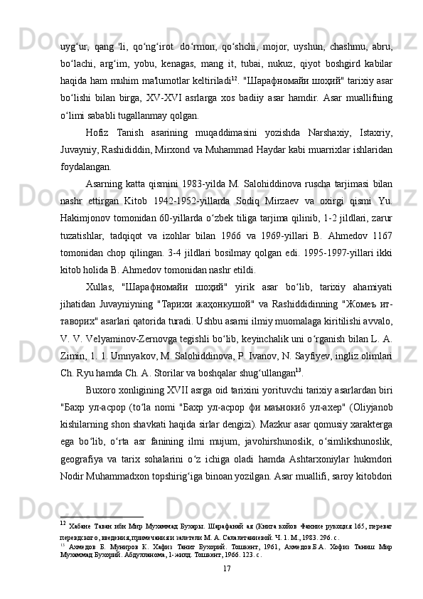 uyg ur,   qang   'li,   qo ng irot.   do rmon,   qo shchi,   mojor,   uyshun,   chashmu,   abru,ʻ ʻ ʻ ʻ ʻ
bo lachi,   arg im,   yobu,   kenagas,   mang   it,   tubai,   nukuz,   qiyot   boshgird   kabilar
ʻ ʻ
haqida ham muhim ma'lumotlar keltiriladi 12
. " Шарафномайи   шоҳий " tarixiy asar
bo lishi   bilan   birga,   XV-XVI   asrlarga   xos   badiiy   asar   hamdir.   Asar   muallifning
ʻ
o limi sababli tugallanmay qolgan.
ʻ
Hofiz   Tanish   asarining   muqaddimasini   yozishda   Narshaxiy,   Istaxriy,
Juvayniy, Rashididdin, Mirxond va Muhammad Haydar kabi muarrixlar ishlaridan
foydalangan.
Asarning   katta   qismini   1983-yilda   M.   Salohiddinova   ruscha   tarjimasi   bilan
nashr   ettirgan   Kitob   1942-1952-yillarda   Sodiq   Mirzaev   va   oxirgi   qismi   Yu.
Hakimjonov tomonidan 60-yillarda o zbek tiliga tarjima qilinib, 1-2 jildlari, zarur	
ʻ
tuzatishlar,   tadqiqot   va   izohlar   bilan   1966   va   1969-yillari   B.   Ahmedov   1167
tomonidan chop  qilingan. 3-4 jildlari  bosilmay  qolgan  edi. 1995-1997-yillari  ikki
kitob holida B. Ahmedov tomonidan nashr etildi. 
Xullas,   " Шарафномайи   шоҳий "   yirik   asar   bo lib,   tarixiy   ahamiyati	
ʻ
jihatidan   Juvayniyning   " Тарихи   жаҳонкушой "   va   Rashiddidinning   " Жомеъ   ит -
таворих " asarlari qatorida turadi. Ushbu asarni ilmiy muomalaga kiritilishi avvalo,
V. V. Velyaminov-Zernovga tegishli bo lib, keyinchalik uni o rganish bilan L. A.	
ʻ ʻ
Zimin, 1. 1. Umnyakov, M. Salohiddinova, P. Ivanov, N. Sayfiyev, ingliz olimlari
Ch. Ryu hamda Ch. A. Storilar va boshqalar shug ullangan	
ʻ 13
.
Buxoro xonligining XVII asrga oid tarixini yorituvchi tarixiy asarlardan biri
" Бахр   ул - асрор   (to la   nomi   "	
ʻ Бахр   ул - асрор   фи   маънокиб   ул - ахер "   (Oliyjanob
kishilarning shon shavkati haqida sirlar dengizi). Mazkur asar qomusiy xarakterga
ega   bo lib,   o rta   asr   fanining   ilmi   mujum,   javohirshunoslik,   o simlikshunoslik,	
ʻ ʻ ʻ
geografiya   va   tarix   sohalarini   o z   ichiga   oladi   hamda   Ashtarxoniylar   hukmdori	
ʻ
Nodir Muhammadxon topshirig iga binoan yozilgan. Asar muallifi, saroy kitobdori
ʻ
12
  Хабане   Таван   ибн   Мир   Мухаммад   Бухары.   Шарафанай   ая   (Книга   койов   Фанние   рукоция   165,   переваг
перевдского, введения, примечания и залетели М. A. Салалетаниевой. Ч. 1. М., 1983. 296.  c .  
13
  Ахмедов   Б.   Муниров   К.   Хафиз   Танит   Бухорий.   Тошкент,   1961,   Ахмедов.Б.А.   Хофиз   Таниш   Мир
Мухаммад Бухорий. Абдулланома, 1-жилд. Тошкент, 1966.  123.  с .
17 