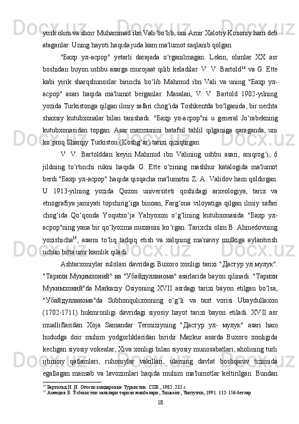 yirik olim va shoir Muhammad ibn Vali bo lib, uni Amir Xalotiy Kosoniy ham debʻ
ataganlar. Uning hayoti haqida juda kam ma'lumot saqlanib qolgan.
" Бахр   ул - асрор "   yetarli   darajada   o rganilmagan.   Lekin,   olimlar   XX   asr
ʻ
boshidan buyon ushbu asarga murojaat  qilib keladilar. V. V. Bartold 14
  va G. Ette
kabi   yirik   sharqshunoslar   birinchi   bo lib   Mahmud   ibn   Vali   va   uning   "	
ʻ Баҳр   ул -
асрор "   asari   haqida   ma'lumot   berganlar.   Masalan,   V.   V.   Bartold   1902-yilning
yozida Turkistonga qilgan ilmiy safari chog ida Toshkentda bo lganida, bir nechta	
ʻ ʻ
shaxsiy   kutubxonalar   bilan   tanishadi.   " Баҳр   ул - асрор "ni   u   general   Jo rabekning	
ʻ
kutubxonasidan   topgan.   Asar   mazmunini   batafsil   tahlil   qilganiga   qaraganda,   uni
ko proq Sharqiy Turkiston (Koshg ar) tarixi qiziqtirgan. 	
ʻ ʻ
V.   V.   Bartolddan   keyin   Mahmud   ibn   Valining   ushbu   asari,   aniqrog i,   6	
ʻ
jildning   to rtinchi   rukni   haqida   G.   Ette   o zining   mashhur   katalogida   ma'lumot	
ʻ ʻ
berdi." Бахр   ул - асрор " haqida qisqacha ma'lumotni Z. A. Validov ham qoldirgan.
U   1913-yilning   yozida   Qozon   universiteti   qoshidagi   arxeologiya,   tarix   va
etnografiya   jamiyati   topshirig iga   binoan,   Farg ona   viloyatiga   qilgan   ilmiy   safari	
ʻ ʻ
chog ida   Qo qonda   Yoqutxo ja   Yahyoxon   o g lining   kutubxonasida   "	
ʻ ʻ ʻ ʻ ʻ Бахр   ул -
асрор "ning yana bir qo lyozma nusxasini ko rgan. Tarixchi olim B. Ahmedovning	
ʻ ʻ
yozishicha 15
,   asarni   to liq   tadqiq   etish   va   xalqning   ma'naviy   mulkiga   aylantirish
ʻ
uchun bitta umr kamlik qiladi.
Ashtarxoniylar sulolasi davridagi Buxoro xonligi tarixi " Дастур   ул   мулук ".
" Тарихи   Муқимхоний "  на  " Убайдулланома " asarlarida bayon qilinadi. " Тарихи
Мукимхоний "da   Markaziy   Osiyoning   XVII   asrdagi   tarixi   bayon   etilgan   bo lsa,	
ʻ
" Убайдулланома "da   Subhonqulixonning   o g li   va   taxt   vorisi   Ubaydullaxon	
ʻ ʻ
(1702-1711)   hukmronligi   davridagi   siyosiy   hayot   tarixi   bayon   etiladi.   XVII   asr
mualliflaridan   Xoja   Samandar   Termiziyning   " Дастур   ул -   мулук "   asari   ham
hududga   doir   muhim   yodgorliklaridan   biridir   Mazkur   asarda   Buxoro   xonligida
kechgan siyosiy vokealar, Xiva xonligi bilan siyosiy munosabatlari, aholining turli
ijtimoiy   qatlamlari,   ruhoniylar   vakillari,   ularning   davlat   boshqaruv   tizimida
egallagan   mansab   va   lavozimlari   haqida   muhim   ma'lumotlar   keltirilgan.   Bundan
14
  Бартольд Н. Н. Отчети коидаровые Туркистик. СПБ., 1982. 232. c . 
15
  Ахмедов.Б. Ўзбекистон халклари тарихи манбалари, Тошкент, Укитувчи, 1991. 112-156-бетлар
18 