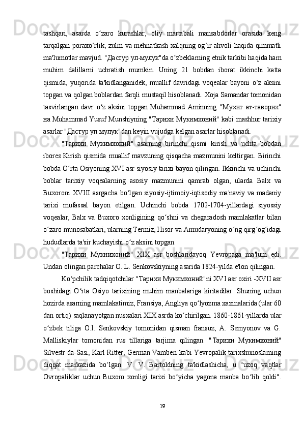 tashqari,   asarda   o zaro   kurashlar,   oliy   martabali   mansabdorlar   orasida   kengʻ
tarqalgan poraxo rlik, zulm va mehnatkash xalqning og ir ahvoli haqida qimmatli	
ʻ ʻ
ma'lumotlar mavjud. " Дастур   ул - мулук "da o zbeklarning etnik tarkibi haqida ham	
ʻ
muhim   dalillarni   uchratish   mumkin.   Uning   21   bobdan   iborat   ikkinchi   katta
qismida,   yuqorida   ta'kidlanganidek,   muallif   davridagi   voqealar   bayoni   o z   aksini	
ʻ
topgan va qolgan boblardan farqli mustaqil hisoblanadi. Xoja Samandar tomonidan
tasvirlangan   davr   o z   aksini   topgan   Muhammad   Aminning   "	
ʻ Мухит   ат - таворих "
на  Muhammad Yusuf Munshiyning " Тарихи   Мукимхоний " kabi mashhur tarixiy
asarlar " Дастур   уп   мулук "dan keyin vujudga kelgan asarlar hisoblanadi.
" Тарихи   Мукимхоний "   asarning   birinchi   qismi   kirish   va   uchta   bobdan
ibores   Kirish   qismida   muallif   mavzuning  qisqacha   mazmunini   keltirgan.   Birinchi
bobda O rta Osiyoning XVI asr siyosiy tarixi bayon qilingan. Ikkinchi va uchinchi	
ʻ
boblar   tarixiy   voqealarning   asosiy   mazmunini   qamrab   olgan,   ularda   Balx   va
Buxoroni  XVIII  asrgacha bo lgan siyosiy-ijtimoiy-iqtisodiy  ma'naviy va madaniy	
ʻ
tarixi   mufassal   bayon   etilgan.   Uchinchi   bobda   1702-1704-yillardagi   siyossiy
voqealar,   Balx   va   Buxoro   xonligining   qo shni   va   chegaradosh   mamlakatlar   bilan	
ʻ
o zaro munosabatlari, ularning Termiz, Hisor va Amudaryoning o ng qirg og idagi	
ʻ ʻ ʻ ʻ
hududlarda ta'sir kuchayishi o z aksini topgan. 	
ʻ
" Тарихи   Мукнихоний "   XIX   asr   boshlaridayoq   Yevropaga   ma'lum   edi.
Undan olingan parchalar O. L. Senkovskiyning asarida 1824-yilda e'lon qilingan.
Ko pchilik tadqiqotchilar "	
ʻ Тарихи   Мукимхоний "ni XVI asr oxiri -XVII asr
boshidagi   O rta   Osiyo   tarixining   muhim   manbalariga   kiritadilar.   Shuning   uchun	
ʻ
hozirda asarning mamlakatimiz, Fransiya, Angliya qo lyozma xazinalarida (ular 60	
ʻ
dan ortiq) saqlanayotgan nusxalari XIX asrda ko chirilgan. 1860-1861-yillarda ular	
ʻ
o zbek   tiliga   O.I.   Senkovskiy   tomonidan   qisman   fransuz,   A.   Semyonov   va   G.	
ʻ
Malliskiylar   tomonidan   rus   tillariga   tarjima   qilingan.   " Тарихи   Мукимхоний "
Silvestr da-Sasi, Karl Ritter, German Vamberi kabi Yevropalik tarixshunoslarning
diqqat   markazida   bo lgan.   V.   V.   Bartoldning   ta'kidlashicha,   u   "uzoq   vaqtlar	
ʻ
Ovropaliklar   uchun   Buxoro   xonligi   tarixi   bo yicha   yagona   manba   bo lib   qoldi".	
ʻ ʻ
19 