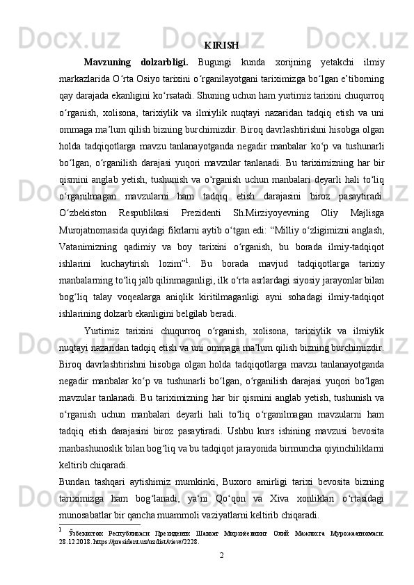 KIRISH
Mavzuning   dolzarbligi.   Bugungi   kunda   xorijning   yetakchi   ilmiy
markazlarida O rta Osiyo tarixini o rganilayotgani tariximizga bo lgan e’tiborningʻ ʻ ʻ
qay darajada ekanligini ko rsatadi. Shuning uchun ham yurtimiz tarixini chuqurroq	
ʻ
o rganish,   xolisona,   tarixiylik   va   ilmiylik   nuqtayi   nazaridan   tadqiq   etish   va   uni	
ʻ
ommaga ma’lum qilish bizning burchimizdir. Biroq davrlashtirishni hisobga olgan
holda   tadqiqotlarga   mavzu   tanlanayotganda   negadir   manbalar   ko p   va   tushunarli	
ʻ
bo lgan,   o rganilish   darajasi   yuqori   mavzular   tanlanadi.   Bu   tariximizning   har   bir	
ʻ ʻ
qismini   anglab   yetish,   tushunish   va   o rganish   uchun   manbalari   deyarli   hali   to liq	
ʻ ʻ
o rganilmagan   mavzularni   ham   tadqiq   etish   darajasini   biroz   pasaytiradi.	
ʻ
O zbekiston   Respublikasi   Prezidenti   Sh.Mirziyoyevning   Oliy   Majlisga
ʻ
Murojatnomasida quyidagi fikrlarni aytib o tgan edi:  	
ʻ “ Milliy o zligimizni anglash,	ʻ
Vatanimizning   qadimiy   va   boy   tarixini   o rganish,   bu   borada   ilmiy-tadqiqot	
ʻ
ishlarini   kuchaytirish   lozim” 1
.   Bu   borada   mavjud   tadqiqotlarga   tarixiy
manbalarning to liq jalb qilinmaganligi, ilk o rta asrlardagi siyosiy jarayonlar bilan	
ʻ ʻ
bog liq   talay   voqealarga   aniqlik   kiritilmaganligi   ayni   sohadagi   ilmiy-tadqiqot	
ʻ
ishlarining dolzarb ekanligini belgilab beradi.
Yurtimiz   tarixini   chuqurroq   o rganish,   xolisona,   tarixiylik   va   ilmiylik	
ʻ
nuqtayi nazaridan tadqiq etish va uni ommaga ma’lum qilish bizning burchimizdir.
Biroq   davrlashtirishni   hisobga   olgan   holda   tadqiqotlarga   mavzu   tanlanayotganda
negadir   manbalar   ko p   va   tushunarli   bo lgan,   o rganilish   darajasi   yuqori   bo lgan	
ʻ ʻ ʻ ʻ
mavzular   tanlanadi.   Bu   tariximizning   har   bir   qismini   anglab   yetish,   tushunish   va
o rganish   uchun   manbalari   deyarli   hali   to liq   o rganilmagan   mavzularni   ham	
ʻ ʻ ʻ
tadqiq   etish   darajasini   biroz   pasaytiradi.   Ushbu   kurs   ishining   mavzusi   bevosita
manbashunoslik bilan bog liq va bu tadqiqot jarayonida birmuncha qiyinchiliklarni	
ʻ
keltirib chiqaradi. 
Bundan   tashqari   aytishimiz   mumkinki,   Buxoro   amirligi   tarixi   bevosita   bizning
tariximizga   ham   bog lanadi,   ya‘ni   Qo qon   va   Xiva   xonliklari   o rtasidagi	
ʻ ʻ ʻ
munosabatlar bir qancha muammoli vaziyatlarni keltirib chiqaradi. 
1
  Ўзбекистон   Республикаси   Президенти   Шавкат   Мирзиёевнинг   Олий   Мажлисга   Мурожаатномаси.
28.12.2018.   https://president.uz/uz/list/view/2228.
2 