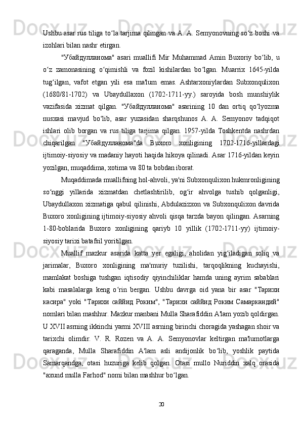 Ushbu asar rus tiliga to la tarjima qilingan va A. A. Semyonovning so z boshi vaʻ ʻ
izohlari bilan nashr etirgan. 
" Убайдулланома "   asari   muallifi   Mir   Muhammad   Amin   Buxoriy   bo lib,   u	
ʻ
o z   zamonasining   o qimishli   va   fozil   kishilardan   bo lgan.   Muarrix   1645-yilda	
ʻ ʻ ʻ
tug ilgan,   vafot   etgan   yili   esa   ma'lum   emas.   Ashtarxoniylardan   Subxonqulixon	
ʻ
(1680/81-1702)   va   Ubaydullaxon   (1702-1711-yy.)   saroyida   bosh   munshiylik
vazifasida   xizmat   qilgan.   " Убайдулланома "   asarining   10   dan   ortiq   qo lyozma	
ʻ
nusxasi   mavjud   bo lib,   asar   yuzasidan   sharqshunos   A.   A.   Semyonov   tadqiqot	
ʻ
ishlari   olib   borgan   va   rus   tiliga   tarjima   qilgan.   1957-yilda   Toshkentda   nashrdan
chiqarilgan   " Убайдулланома "da   Buxoro   xonligining   1702-1716-yillardagi
ijtimoiy-siyosiy va madaniy hayoti haqida hikoya qilinadi. Asar 1716-yildan keyin
yozilgan, muqaddima, xotima va 80 ta bobdan iborat. 
Muqaddimada muallifning hol-ahvoli, ya'ni Subxonqulixon hukmronligining
so nggi   yillarida   xizmatdan   chetlashtirilib,   og ir   ahvolga   tushib   qolganligi,	
ʻ ʻ
Ubaydullaxon xizmatiga qabul qilinishi, Abdulazizxon va Subxonqulixon davrida
Buxoro xonligining ijtimoiy-siyosiy ahvoli qisqa tarzda bayon qilingan. Asarning
1-80-boblarida   Buxoro   xonligining   qariyb   10   yillik   (1702-1711-yy)   ijtimoiy-
siyosiy tarixi batafsil yoritilgan. 
Muallif   mazkur   asarida   katta   yer   egaligi,   aholidan   yig iladigan   soliq   va	
ʻ
jarimalar,   Buxoro   xonligining   ma'muriy   tuzilishi,   tarqoqlikning   kuchayishi,
mamlakat   boshiga   tushgan   iqtisodiy   qiyinchiliklar   hamda   uning   ayrim   sabablari
kabi   masalalarga   keng   o rin   bergan.   Ushbu   davrga   oid   yana   bir   asar   "Taрихи	
ʻ
касира"   yoki   "Тарихи   саййид   Роким",   "Тарихи   саййид   Роким   Самаркандий"
nomlari bilan mashhur. Mazkur manbani Mulla Sharafiddin A'lam yozib qoldirgan.
U XVII asrning ikkinchi yarmi XVIII asrning birinchi choragida yashagan shoir va
tarixchi   olimdir.   V.   R.   Rozen   va   A.   A.   Semyonovlar   keltirgan   ma'lumotlarga
qaraganda,   Mulla   Sharafiddin   A'lam   asli   andijonlik   bo lib,   yoshlik   paytida	
ʻ
Samarqandga,   otasi   huzuriga   kelib   qolgan.   Otasi   mullo   Nuriddin   xalq   orasida
"axund mulla Farhod" nomi bilan mashhur bo lgan.	
ʻ
20 