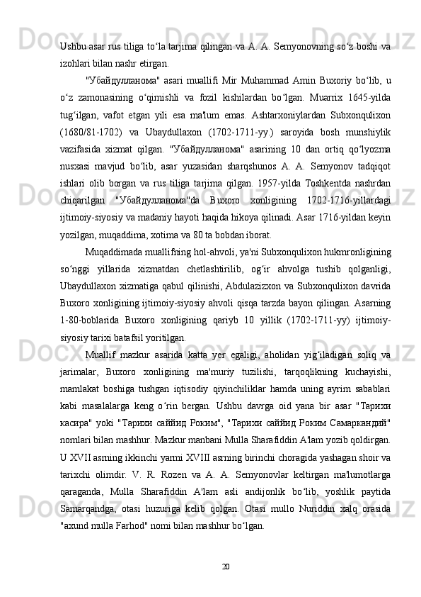 Ushbu asar rus tiliga to la tarjima qilingan va A. A. Semyonovning so z boshi vaʻ ʻ
izohlari bilan nashr etirgan. 
" Убайдулланома "   asari   muallifi   Mir   Muhammad   Amin   Buxoriy   bo lib,   u	
ʻ
o z   zamonasining   o qimishli   va   fozil   kishilardan   bo lgan.   Muarrix   1645-yilda	
ʻ ʻ ʻ
tug ilgan,   vafot   etgan   yili   esa   ma'lum   emas.   Ashtarxoniylardan   Subxonqulixon	
ʻ
(1680/81-1702)   va   Ubaydullaxon   (1702-1711-yy.)   saroyida   bosh   munshiylik
vazifasida   xizmat   qilgan.   " Убайдулланома "   asarining   10   dan   ortiq   qo lyozma	
ʻ
nusxasi   mavjud   bo lib,   asar   yuzasidan   sharqshunos   A.   A.   Semyonov   tadqiqot	
ʻ
ishlari   olib   borgan   va   rus   tiliga   tarjima   qilgan.   1957-yilda   Toshkentda   nashrdan
chiqarilgan   " Убайдулланома "da   Buxoro   xonligining   1702-1716-yillardagi
ijtimoiy-siyosiy va madaniy hayoti haqida hikoya qilinadi. Asar 1716-yildan keyin
yozilgan, muqaddima, xotima va 80 ta bobdan iborat. 
Muqaddimada muallifning hol-ahvoli, ya'ni Subxonqulixon hukmronligining
so nggi   yillarida   xizmatdan   chetlashtirilib,   og ir   ahvolga   tushib   qolganligi,	
ʻ ʻ
Ubaydullaxon xizmatiga qabul qilinishi, Abdulazizxon va Subxonqulixon davrida
Buxoro xonligining ijtimoiy-siyosiy ahvoli qisqa tarzda bayon qilingan. Asarning
1-80-boblarida   Buxoro   xonligining   qariyb   10   yillik   (1702-1711-yy)   ijtimoiy-
siyosiy tarixi batafsil yoritilgan. 
Muallif   mazkur   asarida   katta   yer   egaligi,   aholidan   yig iladigan   soliq   va	
ʻ
jarimalar,   Buxoro   xonligining   ma'muriy   tuzilishi,   tarqoqlikning   kuchayishi,
mamlakat   boshiga   tushgan   iqtisodiy   qiyinchiliklar   hamda   uning   ayrim   sabablari
kabi   masalalarga   keng   o rin   bergan.   Ushbu   davrga   oid   yana   bir   asar   "Taрихи	
ʻ
касира"   yoki   "Тарихи   саййид   Роким",   "Тарихи   саййид   Роким   Самаркандий"
nomlari bilan mashhur. Mazkur manbani Mulla Sharafiddin A'lam yozib qoldirgan.
U XVII asrning ikkinchi yarmi XVIII asrning birinchi choragida yashagan shoir va
tarixchi   olimdir.   V.   R.   Rozen   va   A.   A.   Semyonovlar   keltirgan   ma'lumotlarga
qaraganda,   Mulla   Sharafiddin   A'lam   asli   andijonlik   bo lib,   yoshlik   paytida	
ʻ
Samarqandga,   otasi   huzuriga   kelib   qolgan.   Otasi   mullo   Nuriddin   xalq   orasida
"axund mulla Farhod" nomi bilan mashhur bo lgan.	
ʻ
20
