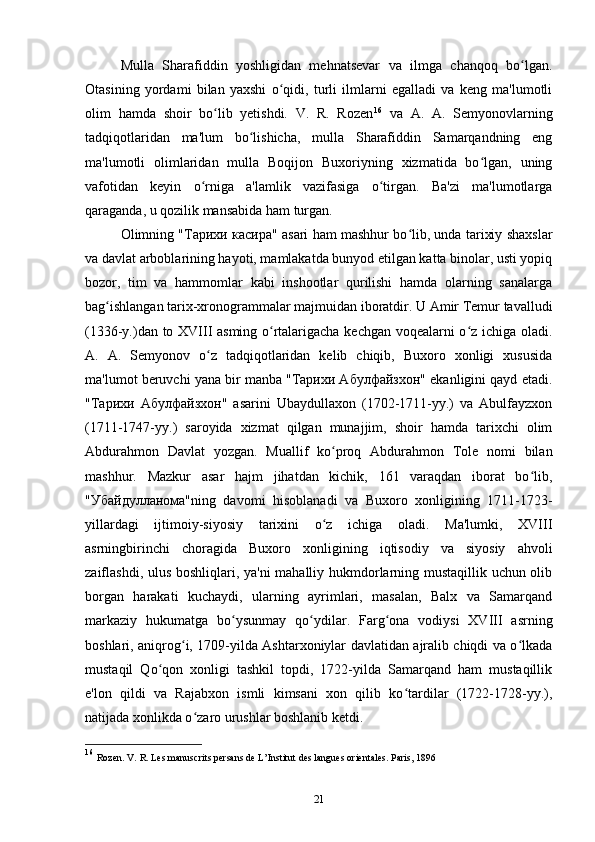 Mulla   Sharafiddin   yoshligidan   mehnatsevar   va   ilmga   chanqoq   bo lgan.ʻ
Otasining   yordami   bilan   yaxshi   o qidi,   turli   ilmlarni   egalladi   va   keng   ma'lumotli	
ʻ
olim   hamda   shoir   bo lib   yetishdi.   V.   R.   Rozen	
ʻ 16
  va   A.   A.   Semyonovlarning
tadqiqotlaridan   ma'lum   bo lishicha,   mulla   Sharafiddin   Samarqandning   eng	
ʻ
ma'lumotli   olimlaridan   mulla   Boqijon   Buxoriyning   xizmatida   bo lgan,   uning	
ʻ
vafotidan   keyin   o rniga   a'lamlik   vazifasiga   o tirgan.   Ba'zi   ma'lumotlarga	
ʻ ʻ
qaraganda, u qozilik mansabida ham turgan. 
Olimning "Тарихи касира" asari ham mashhur bo lib, unda tarixiy shaxslar	
ʻ
va davlat arboblarining hayoti, mamlakatda bunyod etilgan katta binolar, usti yopiq
bozor,   tim   va   hammomlar   kabi   inshootlar   qurilishi   hamda   olarning   sanalarga
bag ishlangan tarix-xronogrammalar majmuidan iboratdir. U Amir Temur tavalludi	
ʻ
(1336-y.)dan to XVIII asming o rtalarigacha kechgan voqealarni o z ichiga oladi.	
ʻ ʻ
A.   A.   Semyonov   o z   tadqiqotlaridan   kelib   chiqib,   Buxoro   xonligi   xususida	
ʻ
ma'lumot beruvchi yana bir manba "Тарихи Абулфайзхон" ekanligini qayd etadi.
"Тарихи   Абулфайзхон"   asarini   Ubaydullaxon   (1702-1711-yy.)   va   Abulfayzxon
(1711-1747-yy.)   saroyida   xizmat   qilgan   munajjim,   shoir   hamda   tarixchi   olim
Abdurahmon   Davlat   yozgan.   Muallif   ko proq   Abdurahmon   Tole   nomi   bilan	
ʻ
mashhur.   Mazkur   asar   hajm   jihatdan   kichik,   161   varaqdan   iborat   bo lib,	
ʻ
"Убайдулланома"ning   davomi   hisoblanadi   va   Buxoro   xonligining   1711-1723-
yillardagi   ijtimoiy-siyosiy   tarixini   o z   ichiga   oladi.   Ma'lumki,   XVIII	
ʻ
asrningbirinchi   choragida   Buxoro   xonligining   iqtisodiy   va   siyosiy   ahvoli
zaiflashdi, ulus boshliqlari, ya'ni mahalliy hukmdorlarning mustaqillik uchun olib
borgan   harakati   kuchaydi,   ularning   ayrimlari,   masalan,   Balx   va   Samarqand
markaziy   hukumatga   bo ysunmay   qo ydilar.   Farg ona   vodiysi   XVIII   asrning	
ʻ ʻ ʻ
boshlari, aniqrog i, 1709-yilda Ashtarxoniylar davlatidan ajralib chiqdi va o lkada	
ʻ ʻ
mustaqil   Qo qon   xonligi   tashkil   topdi,   1722-yilda   Samarqand   ham   mustaqillik	
ʻ
e'lon   qildi   va   Rajabxon   ismli   kimsani   xon   qilib   ko tardilar   (1722-1728-yy.),	
ʻ
natijada xonlikda o zaro urushlar boshlanib ketdi. 	
ʻ
16
  Rozen. V. R. Les manuscrits persans de L’Institut des langues orientales. Paris, 1896
21 