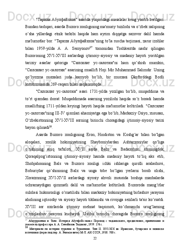 "Тарихи Абулфайзхон" asarida yuqoridagi masalalar keng yoritib berilgan.
Bundan tashqari, asarda Buxoro xonligining ma'muriy tuzilishi va o zbek xalqiningʻ
o sha   yillardagi   etnik   tarkibi   haqida   ham   ayrim   diqqatga   sazovor   dalil   hamda	
ʻ
ma'lumotlar bor. "Тарихи Абулфайзхон"ning to la ruscha tarjimasi, zarur izohlar	
ʻ
bilan   1959-yilda   A.   A.   Semyonov 17
  tomonidan   Toshkentda   nashr   qilingan
Buxoroning   XVI-XVIII   asrlardagi   ijtimoiy-siyosiy   va   madaniy   hayoti   yoritilgan
tarixiy   asarlar   qatoriga   "Силсилат   ус-салотин"ni   ham   qo shish   mumkin,	
ʻ
"Силсилат ус-салотни" asarining muallifi Hoji Mir Muhammad Salimdir. Uning
qo lyozma   nusxalari   juda   kamyob   bo lib,   bir   musxasi   Oksforddagi   Bodli	
ʻ ʻ
kutubxonasida 269-raqam bilan saqlanmoqda. 
"Силсилат   ус-салотии"   asari   1731-yilda   yozilgan   bo lib,   muqaddima   va	
ʻ
to rt   qismdan   iborat.   Muqaddimada   asarning   yozilishi   haqida   so z   boradi   hamda	
ʻ ʻ
muallifning 1711-yildan keyingi hayoti haqida ma'lumotlar keltiriladi. "Силсилат
ус-салотин"ning III-IV qismlari ahamiyatga ega bo lib, Markaziy Osiyo, xususan,	
ʻ
O zbekistonning   XVI-XVIII   asrning   birinchi   choragidagi   ijtimoiy-siyosiy   tarixi	
ʻ
bayon qilinadi 18
.
Asarda   Buxoro   xonligining   Eron,   Hindiston   va   Koshg ar   bilan   bo lgan	
ʻ ʻ
aloqalari,   xonlik   hokimiyatining   Shayboniylardan   Ashtarxoniylar   qo liga	
ʻ
o tishining   aniq   tafsiloti,   XVII   asrda   Balx   va   Badaxshon,   shuningdek,	
ʻ
Qoraqalpog istonning   ijtimoiy-siyosiy   hamda   madaniy   hayoti   to liq   aks   etib,	
ʻ ʻ
Shohjahonning   Bals   va   Buxoro   xonligi   ichki   ishlariga   qurolli   aralashuvi,
Boburiylar   qo shinining   Balx   va   unga   tobe   bo lgan   yerlarni   bosib   olishi,	
ʻ ʻ
Xorazmning   XVI-XVII   asrlardagi   siyosiy   ahvoli   xususida   boshqa   manbalarda
uchramaydigan   qimmatli   dalil   va   ma'lumotlar   keltiriladi.   Buxoroda   mang itlar	
ʻ
sulolasi  hukmronligi  o rnatilishi  bilan markaziy bokimiyatning birlashuv  jarayoni	
ʻ
aholining iqtisodiy va siyosiy hayoti tiklanishi va rivojiga sezilarli ta'sir ko rsatdi.	
ʻ
XVIII   asr   oxirlarida   ijtimoiy   mehnat   taqsimoti,   ko chmanchi   urug larning	
ʻ ʻ
o troqlashuv   jarayoni   kuchaydi.   Ushbu   birinchi   choragida   Buxoro   xonligining	
ʻ
17
  Абдуррахман   и   Тали.   История   Абулфейз-хана»   Перевод   с   таджикского,   предисловие,   примичание   и
указатель профессора А. А. Семейнова Ташкент, 1959.  176.c.
18
  Материали   по   истории   туркмен   и   Туркитини.   Том   II .   Х VI -ХІХ   вв.   Иранские,   бухарские   и   хивинске
источники (перю под пер. А. Ронаскевича) М-Л. АН СССР, 1938. 700 с.
22 