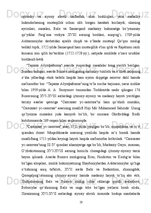 iqtisodiy   va   siyosiy   ahvoli   zaiflashdi,   ulus   boshliqlari,   ya'ni   mahalliy
hukmdorlarning   mustaqillik   uchun   olib   borgan   harakati   kuchaydi,   ularning
ayrimlari,   masalan,   Balx   va   Samarqand   markaziy   hukumatga   bo ysunmayʻ
qo ydilar.   Farg ona   vodiysi   XVIII   asrning   boshlari,   aniqrog i,   1709-yilda	
ʻ ʻ ʻ
Ashtarxoniylar   davlatidan   ajralib   chiqdi   va   o lkada   mustaqil   Qo qon   xonligi	
ʻ ʻ
tashkil topdi, 1722-yilda Samarqand ham mustaqillik e'lon qildi va Rajabxon ismli
kimsani   xon   qilib   ko tardilar   (1722-1728-yy.),   natijada   xonlikda   o zaro   urushlar	
ʻ ʻ
boshlanib ketdi.
" Тарихи   Абулфайзхон "   asarida   yuqoridagi   masalalar   keng   yoritib   berilgan.
Bundan tashqari, asarda Buxoro xonligining ma'muriy tuzilishi va o zbek xalqining	
ʻ
o sha   yillardagi   etnik   tarkibi   haqida   ham   ayrim   diqqatga   sazovor   dalil   hamda	
ʻ
ma'lumotlar bor. " Тарихи   Абулфайзхон "ning to la ruscha tarjimasi, zarur izohlar	
ʻ
bilan   1959-yilda   A.   A.   Semyonov   tomonidan   Toshkentda   nashr   qilingan   176
Buxoroning   XVI-XVIII   asrlardagi   ijtimoiy-siyosiy   va   madaniy   hayoti   yoritilgan
tarixiy   asarlar   qatoriga   " Силсилат   ус - салотин "ni   ham   qo shish   mumkin,	
ʻ
" Силсилат   ус - салотни " asarining muallifi Hoji Mir Muhammad Salimdir. Uning
qo lyozma   nusxalari   juda   kamyob   bo lib,   bir   musxasi   Oksforddagi   Bodli	
ʻ ʻ
kutubxonasida 269-raqam bilan saqlanmoqda.
" Силсилат   ус - салотии "  asari  1731-yilda  yozilgan  bo lib,  muqaddima   va  to rt	
ʻ ʻ
qismdan   iborat.   Muqaddimada   asarning   yozilishi   haqida   so z   boradi   hamda	
ʻ
muallifning 1711-yildan keyingi hayoti haqida ma'lumotlar keltiriladi. " Силсилат
ус - салотин "ning III-IV qismlari ahamiyatga ega bo lib, Markaziy Osiyo, xususan,	
ʻ
O zbekistonning   XVI-XVIII   asrning   birinchi   choragidagi   ijtimoiy-siyosiy   tarixi	
ʻ
bayon   qilinadi.   Asarda   Buxoro   xonligining   Eron,   Hindiston   va   Koshg ar   bilan	
ʻ
bo lgan   aloqalari,   xonlik   hokimiyatining   Shayboniylardan   Ashtarxoniylar   qo liga	
ʻ ʻ
o tishining   aniq   tafsiloti,   XVII   asrda   Balx   va   Badaxshon,   shuningdek,
ʻ
Qoraqalpog istonning   ijtimoiy-siyosiy   hamda   madaniy   hayoti   to liq   aks   etib,	
ʻ ʻ
Shohjahonning   Bals   va   Buxoro   xonligi   ichki   ishlariga   qurolli   aralashuvi,
Boburiylar   qo shinining   Balx   va   unga   tobe   bo lgan   yerlarni   bosib   olishi,	
ʻ ʻ
Xorazmning   XVI-XVII   asrlardagi   siyosiy   ahvoli   xususida   boshqa   manbalarda
23 