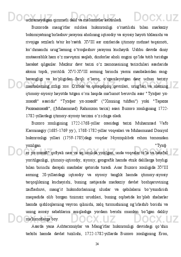 uchramaydigan qimmatli dalil va ma'lumotlar keltiriladi.
Buxoroda   mang itlar   sulolasi   hukmronligi   o rnatilishi   bilan   markaziyʻ ʻ
bokimiyatning birlashuv jarayoni aholining iqtisodiy va siyosiy hayoti tiklanishi va
rivojiga   sezilarli   ta'sir   ko rsatdi.   XVIII   asr   oxirlarida   ijtimoiy   mehnat   taqsimoti,	
ʻ
ko chmanchi   urug larning   o troqlashuv   jarayoni   kuchaydi.   Ushbu   davrda   diniy	
ʻ ʻ ʻ
mutaassiblik ham o z mavqeini saqlab, dindorlar aholi ongini qo lda tutib turishga	
ʻ ʻ
harakat   qilganlar.   Mazkur   davr   tarixi   o z   zamonasining   tarixchilari   asarlarida	
ʻ
aksini   topdi,   yoritildi.   XVI-XVIII   asrning   birinchi   yarmi   manbalaridan   rang-
barangligi   va   ko pligidan   farqli   o laroq,   o rganilayotgan   davr   uchun   tarixiy	
ʻ ʻ ʻ
manbalarning   ozligi   xos.   O zbek   va   qoraqalpoq   qavmlari,   urug lari   va   ularning	
ʻ ʻ
ijtimoiy-siyosiy hayotda tutgan o rni haqida ma'lumot beruvchi asar "	
ʻ Тухфат   ул -
хоний "   asaridir"   " Тухфат   ул - хоний "   ("Xonning   tuhfasi")   yoki   " Тарихи
Рахимхоний ",   ((Muhammad)   Rahimxon   tarixi)   asari   Buxoro   xonligining   1722-
1782-yillardagi ijtimoiy-siyosiy tarixini o z ichiga oladi.	
ʻ
Buxoro   xonligining   1722-1768-yillar   orasidagi   tarixi   Muhammad   Vafo
Karminagiy (1685-1769 yy.), 1768-1782-yillar voqealari va Muhamunad Doniyol
hukmronligi   yillari   (1759-1785)dagi   voqelar   Niyozqulibek   eshon   tomonidan
yozilgan. " Тухф
ат   ул - хоний " qofiyali nasr va saj usulida yozilgan, unda voqealar to la va batafsil	
ʻ
yoritilganligi, ijtimoiy-iqtisodiy,  siyosiy,   geografik hamda  etnik  dalillarga  boyligi
bilan   birinchi   darajali   manbalar   qatorida   turadi.   Asar   Buxoro   xonligida   XVIII
asrning   20-yillaridagi   iqtisodiy   va   siyosiy   tanglik   hamda   ijtimoiy-siyosiy
tarqoqlikning   kuchayishi,   buning   natijasida   markaziy   davlat   boshqaruvining
zaiflashuvi,   mang it   hukmdorlarining   uluslar   va   qabilalarni   bo ysundirish	
ʻ ʻ
maqsadida   olib   borgan   tinimsiz   urushlari,   buning   oqibatida   ko plab   shaharlar	
ʻ
hamda   qishloqlarning   vayron   qilinishi,   xalq   turmushining   og irlashib   borishi   va	
ʻ
uning   asosiy   sabablarini   aniqlashga   yordam   berishi   mumkin   bo lgan   daliliy	
ʻ
ma'lumotlarga boy.
Asarda   yana   Ashtarxoniylar   va   Mang itlar   hukmronligi   davridagi   qo shin	
ʻ ʻ
tarkibi   hamda   davlat   tuzilishi,   1722-1782-yillarda   Buxoro   xonligining   Eron,
24 