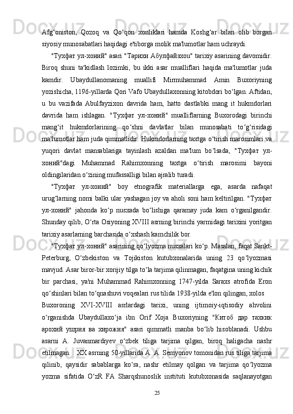 Afg oniston,   Qozoq   va   Qo qon   xonliklari   hamda   Koshg ar   bilan   olib   borganʻ ʻ ʻ
siyosiy munosabatlari haqidagi e'tiborga molik ma'lumotlar ham uchraydi.
" Тухфат   ул - хоний " asari " Тарихи   Абулфайзхо u" tarixiy asarining davomidir.
Biroq   shuni   ta'kidlash   lozimki,   bu   ikki   asar   mualliflari   haqida   ma'lumotlar   juda
kamdir.   Ubaydullanomaning   muallifi   Mirmuhammad   Amin   Buxoriyning
yozishicha, 1196-yillarda Qori Vafo Ubaydullaxonning kitobdori bo lgan. Aftidan,	
ʻ
u   bu   vazifada   Abulfayzixon   davrida   ham,   hatto   dastlabki   mang   it   hukmdorlari
davrida   ham   ishlagan.   " Тухфат   ул - хоний "   mualliflarning   Buxorodagi   birinchi
mang it   hukmdorlarining   qo shni   davlatlar   bilan   munosabati   to g risidagi	
ʻ ʻ ʻ ʻ
ma'lumotlar ham juda qimmatlidir. Hukmdorlarning taxtga o tirish marosimlari va	
ʻ
yuqori   davlat   mansablariga   tayinlash   azaldan   ma'lum   bo lsada,   "
ʻ Тухфат   ул -
хоний "dagi   Muhammad   Rahimxonning   taxtga   o tirish   marosimi   bayoni	
ʻ
oldingilaridan o zining mufassalligi bilan ajralib turadi.	
ʻ
" Тухфат   ул - хоний "   boy   etnografik   materiallarga   ega,   asarda   nafaqat
urug larning nomi balki ular yashagan joy va aholi soni ham keltirilgan. "Тухфат	
ʻ
ул-хоний"   jahonda   ko p   nusxada   bo lishiga   qaramay   juda   kam   o rganilgandir.	
ʻ ʻ ʻ
Shunday qilib, O rta Osiyoning XVIII asrning birinchi yarmidagi tarixini yoritgan	
ʻ
tarixiy asarlarning barchasida o xshash kamchilik bor.	
ʻ
"Тухфат ул-хоний" asarining qo lyozma nusxalari ko p. Masalan, faqat Sankt-	
ʻ ʻ
Peterburg,   O zbekiston   va   Tojikiston   kutubxonalarida   uning   23   qo lyozmasi	
ʻ ʻ
mavjud. Asar biror-bir xorijiy tilga to la tarjima qilinmagan, faqatgina uning kichik	
ʻ
bir   parchasi,   ya'ni   Muhammad   Rahimxonning   1747-yilda   Saraxs   atrofida   Eron
qo shinlari bilan to qnashuvi voqealari rus tilida 1938-yilda e'lon qilingan, xolos	
ʻ ʻ
Buxoroning   XVI-XVIII   asrlardagi   tarixi,   uning   ijtimoiy-iqtisodiy   ahvolini
o rganishda   Ubaydullaxo ja   ibn   Orif   Xoja   Buxoriyning   "Китоб   дар   тахкик
ʻ ʻ
арохий   ушрия   ва   хирожия"   asari   qimmatli   manba   bo lib   hisoblanadi.   Ushbu	
ʻ
asarni   A.   Juvanmardiyev   o zbek   tiliga   tarjima   qilgan,   biroq   haligacha   nashr	
ʻ
etilmagan. XX asrning 50-yillarida A. A. Semyonov tomonidan rus tiliga tarjima
qilinib,   qaysidir   sabablarga   ko ra,   nashr   etilmay   qolgan   va   tarjima   qo lyozma	
ʻ ʻ
yozma   sifatida   O zR   FA   Sharqshunoslik   instituti   kutubxonasida   saqlanayotgan	
ʻ
25 