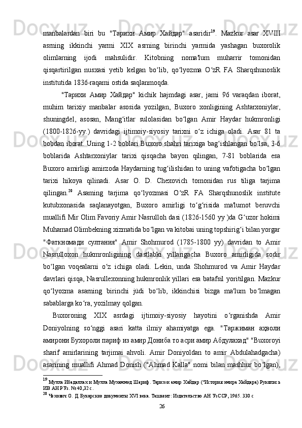 manbalardan   biri   bu   "Тарихи   Амир   Хайдар"   asaridir 19
.   Mazkur   asar   XVIII
asrning   ikkinchi   yarmi   XIX   asrning   birinchi   yarmida   yashagan   buxorolik
olimlarning   ijodi   mahsulidir.   Kitobning   noma'lum   muharrir   tomonidan
qisqartirilgan   nusxasi   yetib   kelgan   bo lib,   qo lyozma   O zR   FA   Sharqshunoslikʻ ʻ ʻ
institutida 1836-raqami ostida saqlanmoqda.
" Тарихи   Амир   Хайдар "   kichik   hajmdagi   asar,   jami   96   varaqdan   iborat,
muhim   tarixiy   manbalar   asosida   yozilgan,   Buxoro   xonligining   Ashtarxoniylar,
shuningdel,   asosan,   Mang itlar   sulolasidan   bo lgan   Amir   Haydar   hukmronligi	
ʻ ʻ
(1800-1826-yy.)   davridagi   ijtimoiy-siyosiy   tarixni   o z   ichiga   oladi.   Asar   81   ta	
ʻ
bobdan iborat. Uning 1-2 boblari Buxoro shahri tarixiga bag ishlangan bo lsa, 3-6	
ʻ ʻ
boblarida   Ashtarxoniylar   tarixi   qisqacha   bayon   qilingan,   7-81   boblarida   esa
Buxoro   amirligi   amirzoda   Haydarning   tug ilishidan   to   uning   vafotigacha   bo lgan	
ʻ ʻ
tarixi   hikoya   qilinadi.   Asar   O.   D.   Chexovich   tomonidan   rus   tiliga   tarjima
qilingan. 20
  Asaming   tarjima   qo lyozmasi   O zR   FA   Sharqshunoslik   institute	
ʻ ʻ
kutubxonasida   saqlanayotgan,   Buxoro   amirligi   to g risida   ma'lumot   beruvchi	
ʻ ʻ
muallifi Mir Olim Favoriy Amir Nasrulloh dasi (1826-1560 yy )da G uzor hokimi	
ʻ
Muhamad Olimbekning xizmatida bo lgan va kitobai uning topshirig i bilan yorgar	
ʻ ʻ
"Фаткномади   султания"   Amir   Shohmurod   (1785-1800   yy)   davridan   to   Amir
Nasrulloxon   hukmronligining   dastlabki   yillarigacha   Buxoro   amirligida   sodir
bo lgan   voqealarni   o z   ichiga   oladi.   Lekin,   unda   Shohmurod   va   Amir   Haydar	
ʻ ʻ
davrlari  qisqa, Nasrullexonning hukmronlik yillari esa batafsil  yoritilgan. Mazkur
qo lyozma   asarning   birinchi   jüdi   bo lib,   ikkinchisi   bizga   ma'lum   bo lmagan
ʻ ʻ ʻ
sabablarga ko ra, yozilmay qolgan.	
ʻ
Buxoroning   XIX   asrdagi   ijtimoiy-siyosiy   hayotini   o rganishda   Amir	
ʻ
Doniyolning   so nggi   asari   katta   ilmiy   ahamiyatga   ega.   "Таржиман   аҳволи	
ʻ
амирони Бухороли париф из амир Дониба то асри амир Абдулахад" "Buxoroyi
sharif   amirlarining   tarjimai   ahvoli.   Amir   Doniyoldan   to   amir   Abdulahadgacha)
asarining   muallifi   Ahmad   Donish   ("Ahmad   Kalla"   nomi   bilan   mashhur   bo lgan),	
ʻ
19
  Мулла Ибадаллах и Мулла Мухаммед Шариф. Тарих-и амир Хайдар ("История эмира Хайдара) Рукопись
ИВ АН РУз.  №   40 ,32  c .
20
  Чехович О. Д. Букарские документы  XVI  века. Ташкент: Издательство АН УзССР, 1965.  330  с
26 