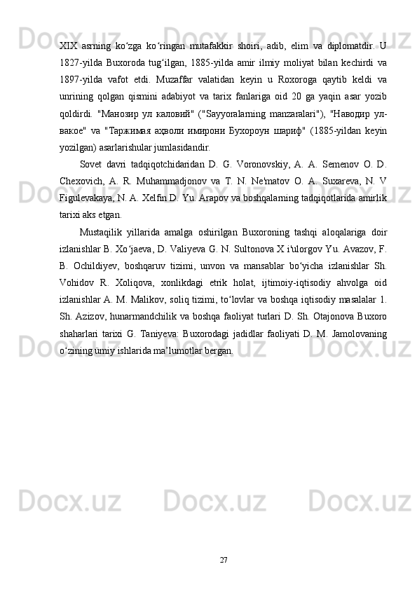 XIX   asrning   ko zga   ko ringan   mutafakkir   shoiri,   adib,   elim   va   diplomatdir.   Uʻ ʻ
1827-yilda   Buxoroda   tug ilgan,   1885-yilda   amir   ilmiy   moliyat   bilan   kechirdi   va	
ʻ
1897-yilda   vafot   etdi.   Muzaffar   valatidan   keyin   u   Roxoroga   qaytib   keldi   va
unrining   qolgan   qismini   adabiyot   va   tarix   fanlariga   oid   20   ga   yaqin   asar   yozib
qoldirdi.   "Манозир   ул   каловий"   ("Sayyoralarning   manzaralari"),   "Наводир   ул-
вакое"   va   "Таржимая   аҳволи   имирони   Бухороун   шариф"   (1885-yildan   keyin
yozilgan) asarlarishular jumlasidandir.
Sovet   davri   tadqiqotchidaridan   D.   G.   Voronovskiy,   A.   A.   Semenov   O.   D.
Chexovich,   A.   R.   Muhammadjonov   va   T.   N.   Ne'matov   O.   A.   Suxareva,   N.   V
Figulevakaya, N. A. Xelfin D. Yu. Arapov va boshqalarning tadqiqotlarida amirlik
tarixi aks etgan. 
Mustaqilik   yillarida   amalga   oshirilgan   Buxoroning   tashqi   aloqalariga   doir
izlanishlar B. Xo jaeva, D. Valiyeva G. N. Sultonova X i'ulorgov Yu. Avazov, F.	
ʻ
B.   Ochildiyev,   boshqaruv   tizimi,   unvon   va   mansablar   bo yicha   izlanishlar   Sh.	
ʻ
Vohidov   R.   Xoliqova,   xonlikdagi   etrik   holat,   ijtimoiy-iqtisodiy   ahvolga   oid
izlanishlar A. M. Malikov, soliq tizimi, to lovlar va boshqa iqtisodiy masalalar 1.	
ʻ
Sh. Azizov, hunarmandchilik va boshqa faoliyat turlari  D. Sh. Otajonova Buxoro
shaharlari   tarixi   G.   Taniyeva:   Buxorodagi   jadidlar   faoliyati   D.   M.   Jamolovaning
o zining ümiy ishlarida ma’lumotlar bergan.	
ʻ  
27 