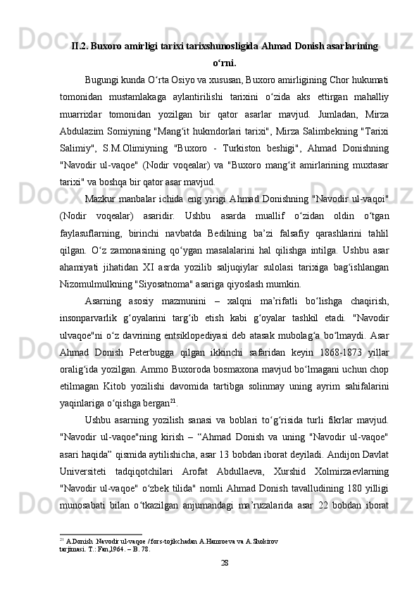 II.2. Buxoro amirligi tarixi tarixshunosligida Ahmad Donish asarlarining
o rni.ʻ
Bugungi kunda O rta Osiyo va xususan, Buxoro amirligining Chor hukumati	
ʻ
tomonidan   mustamlakaga   aylantirilishi   tarixini   o zida   aks   ettirgan   mahalliy	
ʻ
muarrixlar   tomonidan   yozilgan   bir   qator   asarlar   mavjud.   Jumladan,   Mirza
Abdulazim Somiyning "Mang it hukmdorlari  tarixi", Mirza Salimbekning "Tarixi	
ʻ
Salimiy",   S.M.Olimiyning   "Buxoro   -   Turkiston   beshigi",   Ahmad   Donishning
"Navodir   ul-vaqoe"   (Nodir   voqealar)   va   "Buxoro   mang it   amirlarining   muxtasar	
ʻ
tarixi" va boshqa bir qator asar mavjud.
Mazkur   manbalar   ichida   eng   yirigi   Ahmad   Donishning   "Navodir   ul-vaqoi"
(Nodir   voqealar)   asaridir.   Ushbu   asarda   muallif   o zidan   oldin   o tgan	
ʻ ʻ
faylasuflarning,   birinchi   navbatda   Bedilning   ba’zi   falsafiy   qarashlarini   tahlil
qilgan.   O z   zamonasining   qo ygan   masalalarini   hal   qilishga   intilga.   Ushbu   asar	
ʻ ʻ
ahamiyati   jihatidan   XI   asrda   yozilib   saljuqiylar   sulolasi   tarixiga   bag ishlangan	
ʻ
Nizomulmulkning "Siyosatnoma" asariga qiyoslash mumkin.
Asarning   asosiy   mazmunini   –   xalqni   ma’rifatli   bo lishga   chaqirish,	
ʻ
insonparvarlik   g oyalarini   targ ib   etish   kabi   g oyalar   tashkil   etadi.   "Navodir	
ʻ ʻ ʻ
ulvaqoe"ni   o z   davrining   entsiklopediyasi   deb   atasak   mubolag a   bo lmaydi.   Asar	
ʻ ʻ ʻ
Ahmad   Donish   Peterbugga   qilgan   ikkinchi   safaridan   keyin   1868-1873   yillar
oralig ida yozilgan. Ammo Buxoroda bosmaxona mavjud bo lmagani uchun chop	
ʻ ʻ
etilmagan   Kitob   yozilishi   davomida   tartibga   solinmay   uning   ayrim   sahifalarini
yaqinlariga o qishga bergan	
ʻ 21
.
Ushbu   asarning   yozilish   sanasi   va   boblari   to g risida   turli   fikrlar   mavjud.	
ʻ ʻ
"Navodir   ul-vaqoe"ning   kirish   –   “Ahmad   Donish   va   uning   "Navodir   ul-vaqoe"
asari haqida” qismida aytilishicha, asar 13 bobdan iborat deyiladi. Andijon Davlat
Universiteti   tadqiqotchilari   Arofat   Abdullaeva,   Xurshid   Xolmirzaevlarning
"Navodir   ul-vaqoe"   o zbek   tilida"   nomli   Ahmad   Donish   tavalludining   180   yilligi	
ʻ
munosabati   bilan   o tkazilgan   anjumandagi   ma’ruzalarida   asar   22   bobdan   iborat	
ʻ
21
  A.Donish .Navodir ul-vaqoe / fors-tojikchadan A.Hamroeva va A.Shokirov
tarjimasi. T.: Fan,1964. –  B . 78.
28 