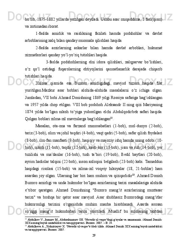 bo lib, 1875-1882 yillarda yozilgan deyiladi. Ushbu asar muqaddima, 3 fasl(qism)ʻ
va xotimadan iborat.
1-faslda   amirlik   va   raislikning   fazilati   hamda   podshohlar   va   davlat
arboblarining xalq bilan qanday muomala qilishlari haqida.
2-faslda   amirlarning   askarlar   bilan   hamda   davlat   arboblari,   hukumat
xizmatkorlari qanday yo l-yo riq tutishlari haqida.	
ʻ ʻ
3-faslda   podshohlarning   elni   idora   qilishlari,   xalqparvar   bo lishlari,	
ʻ
o z   qo l   ostidagi   fuqarolarning   ehtiyojlarini   qanoatlanarlik   darajada   chiqarib	
ʻ ʻ
tutishlari haqida.
Xulosa   qismida   esa   Buxoro   amirligidagi   mavjud   tuzum   haqida   fikr
yuritilgan.Mazkur   asar   boblari   alohida-alohida   masalalarni   o z   ichiga   olgan.	
ʻ
Jumladan, VII bobi Ahmad Donishning 1869 yilgi Rossiya safariga bag ishlangan	
ʻ
va 1957 yilda chop etilgan. VIII  bob podshoh  Aleksandr  II  ning qizi  Mariyaning
1874   yilda   bo lgan   nikoh   to yiga   yuborilgan   elchi   Abdulqodirbek   safari   haqida.	
ʻ ʻ
Qolgan boblari xilma-xil mavzularga bag ishlangan	
ʻ 22
.
Masalan,   ota-ona   va   farzand   munosabatlari   (1-bob),   mol-dunyo   (2-bob),
tarix (3-bob), olim va johil taqdiri (4-bob), vaqt qadri (5-bob), safar qilish foydalari
(8-bob), ilm-fan manfaati (9-bob), haqiqiy va majoziy ishq hamda uning odobi (10-
bob), nikoh (11-bob), taqdir (12-bob), kasb-kor (13-bob), jism va ruh (14-bob), yer
tuzilishi   va   ma’danlar   (16-bob),   tush   ta’biri   (19-bob),   Bedil   baytlari   (20-bob),
ayrim hadislar talqini (22-bob), inson axloqini belgilash (23-bob) kabi. Tamaddun
haqidagi   risolasi   (15-bob)   va   xilma-xil   voqeiy   hikoyalar   (18,   21-boblar)   ham
asardan joy olgan. Ularning har biri  ham  muhim  va qiziqarlidir 23
. Ahmad Donish
Buxoro amirligi va unda hukmdor bo lgan amirlarning tarixi masalalariga alohida	
ʻ
e’tibor   qaratgan.   Ahmad   Donishning   "Buxoro   mang it   amirlarining   muxtasar	
ʻ
tarixi"   va   boshqa   bir   qator   asar   mavjud.   Asar   shubhasiz   Buxorodagi   mang itlar	
ʻ
hukmronligi   tarixini   o rganishda   muhim   manba   hisoblanadi.   Asarda   asosan	
ʻ
so nggi   mang it   hukmdorlari   tarixi   yoritiladi.   Muallif   bu   sulolaning   taxtdan	
ʻ ʻ
22
  Abdullaev V., Inomov M., Abdurahmonov SH. "Navodir ul-vaqoe"dagi g oyalar va zamonamiz. /Ahmad Donish-	
ʻ
XIX asrning buyuk mutafakkiri va taraqqiyparvari. Buxoro. 2007. – B. 24. 
23
  Abdullaeva A., Xolmirzayev X. "Navodir ul-vaqoe"o zbek tilida. /Ahmad Donish XIX asrning buyuk mutafakkiri	
ʻ
va taraqqiyparvari. Buxoro. 2007.
29 