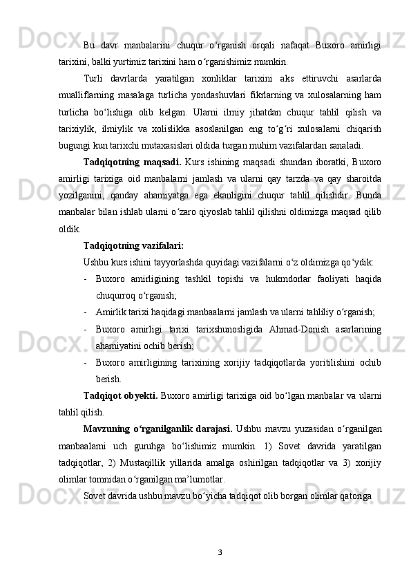 Bu   davr   manbalarini   chuqur   o rganish   orqali   nafaqat   Buxoro   amirligiʻ
tarixini, balki yurtimiz tarixini ham o rganishimiz mumkin.	
ʻ
Turli   davrlarda   yaratilgan   xonliklar   tarixini   aks   ettiruvchi   asarlarda
mualliflarning   masalaga   turlicha   yondashuvlari   fikrlarning   va   xulosalarning   ham
turlicha   bo lishiga   olib   kelgan.   Ularni   ilmiy   jihatdan   chuqur   tahlil   qilish   va	
ʻ
tarixiylik,   ilmiylik   va   xolislikka   asoslanilgan   eng   to g ri   xulosalarni   chiqarish	
ʻ ʻ
bugungi kun tarixchi mutaxasislari oldida turgan muhim vazifalardan sanaladi.
Tadqiqotning   maqsadi.   Kurs   ishining   maqsadi   shundan   iboratki,   Buxoro
amirligi   tarixiga   oid   manbalarni   jamlash   va   ularni   qay   tarzda   va   qay   sharoitda
yozilganini,   qanday   ahamiyatga   ega   ekanligini   chuqur   tahlil   qilishdir.   Bunda
manbalar bilan ishlab ularni o zaro qiyoslab tahlil qilishni oldimizga maqsad qilib	
ʻ
oldik.
Tadqiqotning vazifalari:
Ushbu kurs ishini tayyorlashda quyidagi vazifalarni o z oldimizga qo ydik:	
ʻ ʻ
- Buxoro   amirligining   tashkil   topishi   va   hukmdorlar   faoliyati   haqida
chuqurroq o rganish;	
ʻ
- Amirlik tarixi haqidagi manbaalarni jamlash va ularni tahliliy o rganish;	
ʻ
- Buxoro   amirligi   tarixi   tarixshunosligida   Ahmad-Donish   asarlarining
ahamiyatini ochib berish;
- Buxoro   amirligining   tarixining   xorijiy   tadqiqotlarda   yoritilishini   ochib
berish. 
Tadqiqot obyekti.   Buxoro amirligi tarixiga oid bo lgan manbalar va ularni	
ʻ
tahlil qilish.
Mavzuning   o rganilganlik   darajasi.	
ʻ   Ushbu   mavzu   yuzasidan   o rganilgan	ʻ
manbaalarni   uch   guruhga   bo lishimiz   mumkin.   1)   Sovet   davrida   yaratilgan	
ʻ
tadqiqotlar,   2)   Mustaqillik   yillarida   amalga   oshirilgan   tadqiqotlar   va   3)   xorijiy
olimlar tomnidan o rganilgan ma’lumotlar.	
ʻ
Sovet davrida ushbu mavzu bo yicha tadqiqot olib borgan olimlar qatoriga 	
ʻ
3 