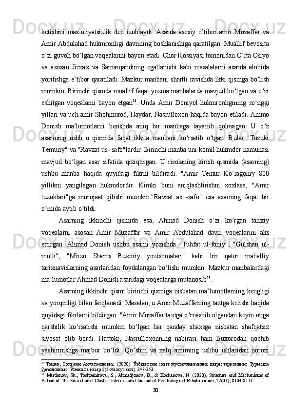 ketishini   mas`uliyatsizlik   deb   izohlaydi.   Asarda   asosiy   e’tibor   amir   Muzaffar   va
Amir Abdulahad hukmronligi davrining boshlanishiga qaratilgan. Muallif bevosita
o zi guvoh bo lgan voqealarini bayon etadi. Chor Rossiyasi tomonidan O rta Osiyoʻ ʻ ʻ
va   asosan   Jizzax   va   Samarqandning   egallanishi   kabi   masalalarni   asarda   alohida
yoritishga e’tibor qaratiladi. Mazkur  manbani shartli ravishda ikki qismga bo lish	
ʻ
mumkin. Birinchi qismda muallif faqat yozma manbalarda mavjud bo lgan va o zi	
ʻ ʻ
eshitgan   voqealarni   bayon   etgan 24
.   Unda   Amir   Doniyol   hukmronligining   so nggi	
ʻ
yillari va uch amir Shohmurod, Haydar, Nasrulloxon haqida bayon etiladi. Ammo
Donish   ma’lumotlarni   berishda   aniq   bir   manbaga   tayanib   qolmagan.   U   o z	
ʻ
asarining   ushb   u   qismida   faqat   ikkita   manbani   ko rsatib   o tgan.   Bular   "Tuzuki	
ʻ ʻ
Temuriy" va "Ravzat us- safo"lardir. Birinchi manba uni komil hukmdor namunasi
mavjud   bo lgan   asar   sifatida   qiziqtirgan.   U   risolaning   kirish   qismida   (asarning)	
ʻ
ushbu   manba   haqida   quyidagi   fikrni   bildiradi.   "Amir   Temur   Ko ragoniy   800	
ʻ
yillikni   yangilagan   hukmdordir.   Kimki   buni   aniqlashtirishni   xoxlasa,   "Amir
tuzuklari"ga   murojaat   qilishi   mumkin."Ravzat   as   -safo"   esa   asarning   faqat   bir
o rnida aytib o tildi.	
ʻ ʻ
Asarning   ikkinchi   qismida   esa,   Ahmad   Donish   o zi   ko rgan   tarixiy	
ʻ ʻ
voqealarni   asosan   Amir   Muzaffar   va   Amir   Abdulahad   davri   voqealarini   aks
ettirgan.   Ahmad   Donish   ushbu   asarni   yozishda   "Tuhfat   ul-foniy",   "Gulshan   ul-
mulk",   "Mirzo   Shams   Buxoriy   yozishmalari"   kabi   bir   qator   mahalliy
tarixnavislarning  asarlaridan foydalangan  bo lishi  mumkin. Mazkur  manbalardagi	
ʻ
ma’lumotlar Ahmad Donish asaridagi voqealarga mutanosib 25
.
Asarning ikkinchi qismi birinchi qismiga nisbatan ma’lumotlarning kengligi
va yorqinligi bilan farqlanadi. Masalan, u Amir Muzaffarning taxtga kelishi haqida
quyidagi fikrlarni bildirgan: "Amir Muzaffar taxtga o rnashib olgandan keyin unga	
ʻ
qarshilik   ko rsatishi   mumkin   bo lgan   har   qanday   shaxsga   nisbatan   shafqatsiz	
ʻ ʻ
siyosat   olib   bordi.   Hattoki,   Nasrulloxonning   nabirasi   ham   Buxorodan   qochib
yashirinishga   majbur   bo ldi.   Qo shin   va   xalq   amirning   ushbu   ishlaridan   norozi	
ʻ ʻ
24
  Тошев, Солежон Аҳматжонович. (2020). Ўзбекистон совет  мустамлакачилик даври тарихининг Туркияда
ўрганилиши. Ўтмишга назар.2(2-махсус сон). 347-353.
25
  Mardonov,   Sh.,   Toshtemirova,   S.,   Ahmadjonov,   B.,   &   Koshanova,   N.   (2020).   Structure   and   Mechanisms   of
Action of The Educational Cluster. International Journal of Psychological Rehabilitation, 27(07), 8104-8111.
30 