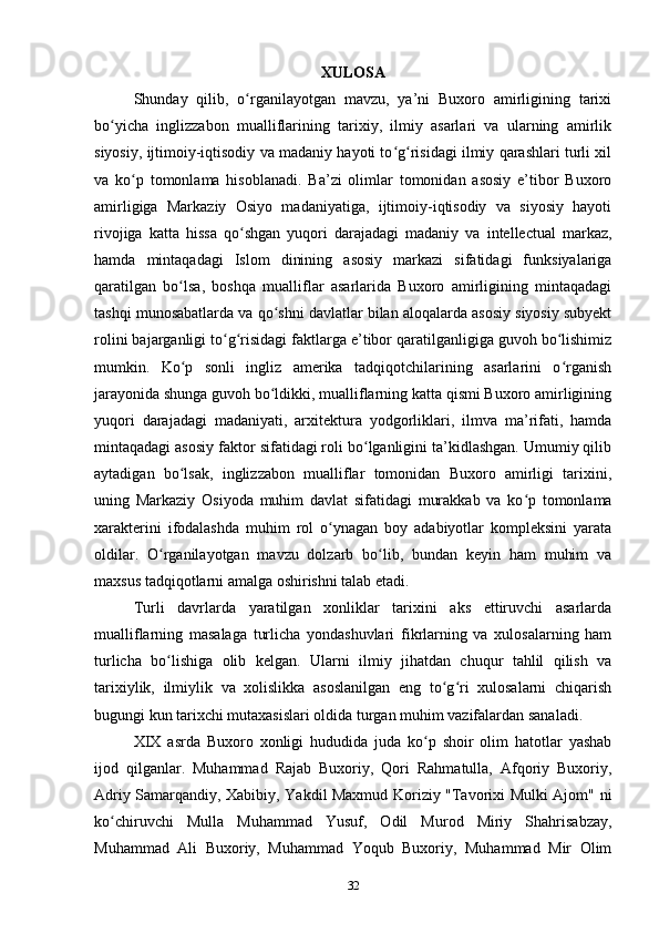 XULOSA
Shunday   qilib,   o rganilayotgan   mavzu,   ya’ni   Buxoro   amirligining   tarixiʻ
bo yicha   inglizzabon   mualliflarining   tarixiy,   ilmiy   asarlari   va   ularning   amirlik	
ʻ
siyosiy, ijtimoiy-iqtisodiy va madaniy hayoti to g risidagi ilmiy qarashlari turli xil	
ʻ ʻ
va   ko p   tomonlama   hisoblanadi.   Ba’zi   olimlar   tomonidan   asosiy   e’tibor   Buxoro	
ʻ
amirligiga   Markaziy   Osiyo   madaniyatiga,   ijtimoiy-iqtisodiy   va   siyosiy   hayoti
rivojiga   katta   hissa   qo shgan   yuqori   darajadagi   madaniy   va   intellectual   markaz,	
ʻ
hamda   mintaqadagi   Islom   dinining   asosiy   markazi   sifatidagi   funksiyalariga
qaratilgan   bo lsa,   boshqa   mualliflar   asarlarida   Buxoro   amirligining   mintaqadagi	
ʻ
tashqi munosabatlarda va qo shni davlatlar bilan aloqalarda asosiy siyosiy subyekt	
ʻ
rolini bajarganligi to g risidagi faktlarga e’tibor qaratilganligiga guvoh bo lishimiz	
ʻ ʻ ʻ
mumkin.   Ko p   sonli   ingliz   amerika   tadqiqotchilarining   asarlarini   o rganish	
ʻ ʻ
jarayonida shunga guvoh bo ldikki, mualliflarning katta qismi Buxoro amirligining	
ʻ
yuqori   darajadagi   madaniyati,   arxitektura   yodgorliklari,   ilmva   ma’rifati,   hamda
mintaqadagi asosiy faktor sifatidagi roli bo lganligini ta’kidlashgan. Umumiy qilib	
ʻ
aytadigan   bo lsak,   inglizzabon   mualliflar   tomonidan   Buxoro   amirligi   tarixini,	
ʻ
uning   Markaziy   Osiyoda   muhim   davlat   sifatidagi   murakkab   va   ko p   tomonlama	
ʻ
xarakterini   ifodalashda   muhim   rol   o ynagan   boy   adabiyotlar   kompleksini   yarata	
ʻ
oldilar.   O rganilayotgan   mavzu   dolzarb   bo lib,   bundan   keyin   ham   muhim   va	
ʻ ʻ
maxsus tadqiqotlarni amalga oshirishni talab etadi. 
Turli   davrlarda   yaratilgan   xonliklar   tarixini   aks   ettiruvchi   asarlarda
mualliflarning   masalaga   turlicha   yondashuvlari   fikrlarning   va   xulosalarning   ham
turlicha   bo lishiga   olib   kelgan.   Ularni   ilmiy   jihatdan   chuqur   tahlil   qilish   va
ʻ
tarixiylik,   ilmiylik   va   xolislikka   asoslanilgan   eng   to g ri   xulosalarni   chiqarish	
ʻ ʻ
bugungi kun tarixchi mutaxasislari oldida turgan muhim vazifalardan sanaladi.
XIX   asrda   Buxoro   xonligi   hududida   juda   ko p   shoir   olim   hatotlar   yashab	
ʻ
ijod   qilganlar.   Muhammad   Rajab   Buxoriy,   Qori   Rahmatulla,   Afqoriy   Buxoriy,
Adriy Samarqandiy, Xabibiy, Yakdil Maxmud Koriziy "Tavorixi Mulki Ajom" ni
ko chiruvchi   Mulla   Muhammad   Yusuf,   Odil   Murod   Miriy   Shahrisabzay,	
ʻ
Muhammad   Ali   Buxoriy,   Muhammad   Yoqub   Buxoriy,   Muhammad   Mir   Olim
32 