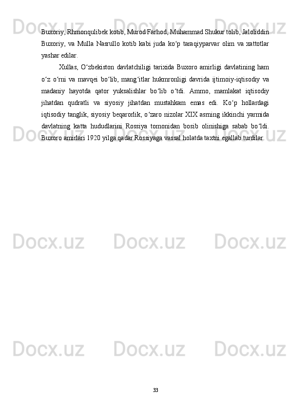 Buxoriy, Rhmonqulibek kotib, Murod Farhod, Muhammad Shukur tolib, Jaloliddin
Buxoriy,   va   Mulla   Nasrullo   kotib   kabi   juda   ko p   taraqiyparvar   olim   va   xattotlarʻ
yashar edilar.
Xullas,   O zbekiston   davlatchiligi   tarixida   Buxoro   amirligi   davlatining   ham	
ʻ
o z   o rni   va   mavqei   bo lib,   mang itlar   hukmronligi   davrida   ijtimoiy-iqtisodiy   va	
ʻ ʻ ʻ ʻ
madaniy   hayotda   qator   yuksalishlar   bo lib   o tdi.   Ammo,   mamlakat   iqtisodiy	
ʻ ʻ
jihatdan   qudratli   va   siyosiy   jihatdan   mustahkam   emas   edi.   Ko p   hollardagi	
ʻ
iqtisodiy tanglik, siyosiy beqarorlik, o zaro nizolar  XIX asrning ikkinchi  yarmida	
ʻ
davlatning   katta   hududlarini   Rossiya   tomonidan   bosib   olinishiga   sabab   bo ldi.	
ʻ
Buxoro amirlari 1920 yilga qadar Rossiyaga vassal holatda taxtni egallab turdilar.
33 