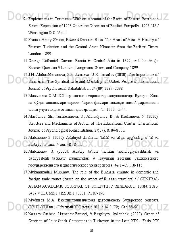 9. Explorations in Turkestan: With an Account of the Basin of Eastern Persia and
Sistan. Expedition of 1903 Under the Direction of Rapfael Pumpelly. 1905. US /
Washington D.C. Vol.l.
10. Francis Henry Skrine, Edward Denison Ross.  The Heart of Asia:  A History of
Russian   Turkestan   and   the   Central   Asian   Khanates   from   the   Earliest   Times.
London. 1899.
11. George   Nathaniel   Curzon.   Russia   in   Central   Asia   in   1899,   and   the   Anglo
Russian Question // London, Longmans, Green, and Company.1899.
12. J.N. Abdurakhmanova, S.B. Jumaeva, U.K. Ismailov (2020). The Importance of
Shrines   in   The   Spiritual   Life   and   Mentality   of   Uzbek   People   //   International
Journal of Psychosocial Rehabilitation 24 (09) 2389- 2398.
13. Масалиева   О.М.   XX  аср  инглиз-америка  тарихшунослигида   Бухоро,  Хива
ва   Қўқон   хонликлари   тарихи.   Тарих   фанлари   номзоди   илмий   даражасини
олиш учун тақдим этилган диссертация. –Т.: 1999. –Б.44.
14. Mardonov,   Sh.,   Toshtemirova,   S.,   Ahmadjonov,   B.,   &   Koshanova,   N.   (2020).
Structure  and   Mechanisms   of   Action  of   The  Educational   Cluster.   International
Journal of Psychological Rehabilitation, 27(07), 8104-8111.
15. Matchonov   S.   (2020).   Adabiyot   darslarida   Tahlil   va   talqin   uyg unligi   //   Til   vaʻ
adabiyot ta’limi. 7-son. –B. 8-11. 
16. Matchonov   S.   (2020).   Adabiy   ta’lim   tizimini   texnologiyalashtirish   va
badiiyestetik   tafakkur   muammolari   //   Научный   вестник   Ташкентского
государственного педагогического университета. № 1 –С. 110-115.
17. Muhammadali   Mubinov.   The   role   of   the   Bukhara   emirate   in   domestic   and
foreign   trade   routes   (based   on   the   works   of   Russian   travelers)./   /   CENTRAL
ASIAN   ACADEMIC   JOURNAL   OF   SCIENTIFIC   RESEARCH.   ISSN:   2181-
2489 VOLUME 1   ISSUE 1   2021. P.187-190.	
ǀ ǀ
18. Мубинов   М.А.   Внешнеполитическая   деятельность   Бухарского   эмирата
(XVIII-XIX вв.).// Ученый XXI века • 2021 • № 8 (79). Стр.88-90.
19. Nasirov   Otabek.,   Usmanov   Farhod,   &   Begaliyev   Javlonbek.   (2020).   Order   of
Creation   of   Joint-Stock   Companies   in   Turkestan   in   the   Late   XIX   -   Early   XX
35 