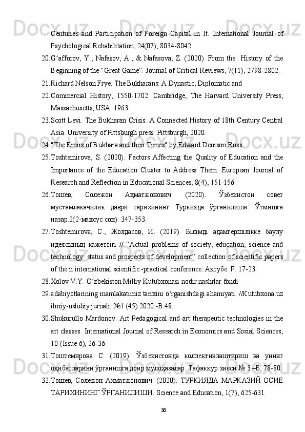 Centuries   and   Participation   of   Foreign   Capital   in   It.   International   Journal   of
Psychological Rehabilitation, 24(07), 8034-8042.
20. G afforov,   Y.,   Nafasov,   A.,   &   Nafasova,   Z.   (2020).   From   the     History   of   theʻ
Beginning of the “Great Game”. Journal of Critical Reviews, 7(11), 2798-2802.
21. Richard Nelson Frye. The Bukharans: A Dynastic, Diplomatic and 
22. Commercial   History,   1550-1702.   Cambridge,   The   Harvard   University   Press,
Massachusetts, USA. 1963.
23. Scott Levi. The Bukharan Crisis: A Connected History of 18th Century Central
Asia. University of Pittsburgh press. Pittsburgh, 2020.
24. "The Emirs of Bukhara and their Times" by Edward Denison Ross
25. Toshtemirova,   S.   (2020).   Factors   Affecting   the   Quality   of   Education   and   the
Importance   of   the   Education   Cluster   to   Address   Them.   European   Journal   of
Research and Reflection in Educational Sciences, 8(4), 151-156.
26. Тошев,   Солежон   Аҳматжонович.   (2020).   Ўзбекистон   совет
мустамлакачилик   даври   тарихининг   Туркияда   ўрганилиши.   Ўтмишга
назар.2(2-махсус сон). 347-353.
27. Toshtemirova,   С.,   Жолдасов,   И.   (2019).   Білімді   адамгершілікке   баулу
идеясының   қажеттігі   //   “Actual   problems   of   society,   education,   science   and
technology: status and prospects of development” collection of scientific papers
of the ii international scientific -practical conference. Актубе. P. 17-23.
28. Xolov V.Y. O zbekiston Milliy Kutubxonasi nodir nashrlar fondi 	
ʻ
29. adabiyotlarining mamlakatimiz tarixini o rganishdagi ahamiyati. //Kutubxona.uz	
ʻ
ilmiy-uslubiy jurnali. №1 (45) 2020.-B.48.
30. Shukurullo   Mardonov.   Art   Pedagogical   and   art   therapeutic   technologies   in   the
art classes. International Journal of Research in Economics and Sosial Sciences,
10 (Issue 6), 26-36
31. Тоштемирова   C.   (2019).   Ўзбекистонда   коллективлаштириш   ва   унинг
оқибатларини ўрганишга доир мулоҳазалар. Тафаккур зиёси № 3 –Б. 78-80.
32. Тошев,   Солежон   Аҳматжонович.   (2020).   ТУРКИЯДА   МАРКАЗИЙ   ОСИЁ
ТАРИХИНИНГ ЎРГАНИЛИШИ. Science and Education, 1(7), 625-631.
36 