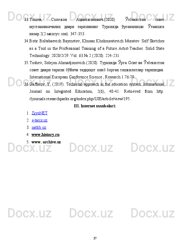 33. Тошев,   Солежон   Аҳматжонович.(2020).   Ўзбекистон   совет
мустамлакачилик   даври   тарихининг   Туркияда   ўрганилиши.   Ўтмишга
назар.2(2-махсус сон). 347-353.
34. Botir Boltabaevich Baymetov, Khusan Kholmuratovich Muratov. Self Sketches
as   a   Tool   in   the   Professional   Training   of   a   Future   Artist-Teacher.   Solid   State
Technology. 2020/2/29. Vol. 63 № 2 (2020). 224-231.
35. Toshev, Solejon Ahmadjonovich.(2020). Туркияда Ўрта Осиё ва Ўзбекистон
совет даври тарихи бўйича тадқиқот олиб борган ташкилотлар тарихидан.
International European Conference Science , Research.1.76-79.
36. Gaffarov, Y. (2019). Technical approach in the education system. International
Journal   on   Integrated   Education,   2(6),   40-41.   Retrieved   from   http:
//journals.researchparks.org/index.php/IJIE/article/view/195 . 
III. Internet manbalari:
1. ZiyoNET   
2. e-tarix.uz   
3. natlib.uz   
4. www.history.ru   
5. www. archive.uz
37 