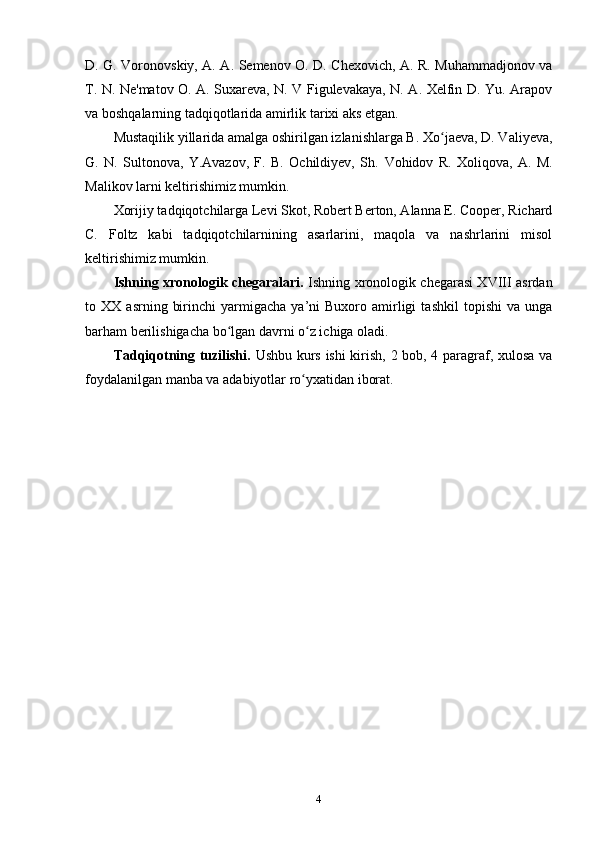 D. G. Voronovskiy, A. A. Semenov O. D. Chexovich, A. R. Muhammadjonov va
T. N. Ne'matov O. A. Suxareva, N. V Figulevakaya, N. A. Xelfin D. Yu. Arapov
va boshqalarning tadqiqotlarida amirlik tarixi aks etgan.
Mustaqilik yillarida amalga oshirilgan izlanishlarga B. Xo jaeva, D. Valiyeva,ʻ
G.   N.   Sultonova,   Y.Avazov,   F.   B.   Ochildiyev,   Sh.   Vohidov   R.   Xoliqova,   A.   M.
Malikov larni keltirishimiz mumkin.
Xorijiy tadqiqotchilarga Levi Skot, Robert Berton, Alanna E. Cooper, Richard
C.   Foltz   kabi   tadqiqotchilarnining   asarlarini,   maqola   va   nashrlarini   misol
keltirishimiz mumkin.
Ishning xronologik chegaralari.   Ishning xronologik chegarasi XVIII asrdan
to  XX   asrning   birinchi   yarmigacha   ya’ni   Buxoro   amirligi   tashkil   topishi   va   unga
barham berilishigacha bo lgan davrni o z ichiga oladi.	
ʻ ʻ  
Tadqiqotning tuzilishi.   Ushbu kurs ishi  kirish, 2 bob, 4 paragraf, xulosa va
foydalanilgan manba va adabiyotlar ro yxatidan	
ʻ   iborat.
4 