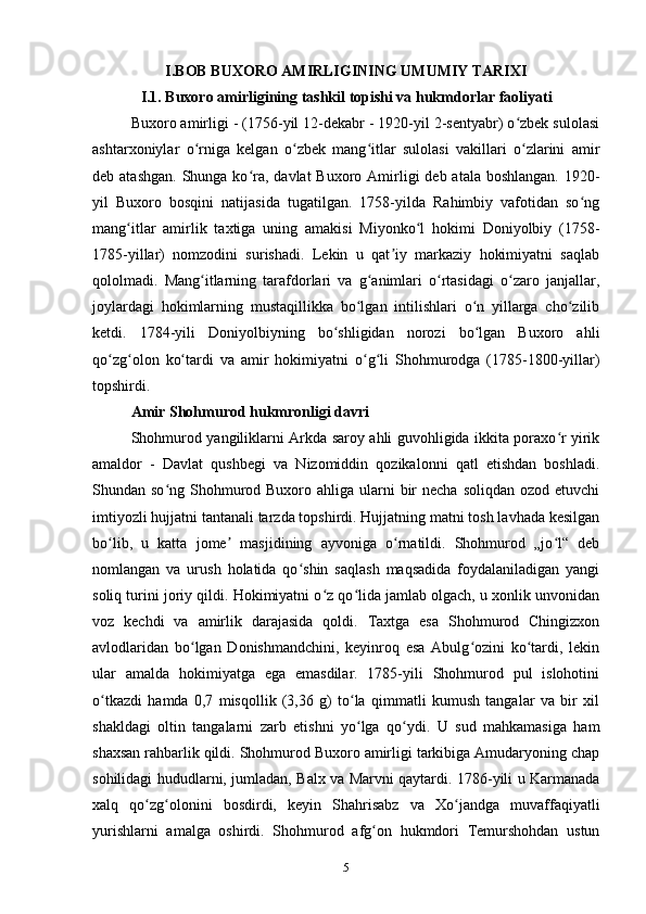 I.BOB BUXORO AMIRLIGINING UMUMIY TARIXI
I.1. Buxoro amirligining tas hkil topishi va hukmdorlar faoliyati
Buxoro amirligi - (1756-yil 12-dekabr - 1920-yil 2-sentyabr) o zbek sulolasiʻ
ashtarxoniylar   o rniga   kelgan   o zbek   mang itlar   sulolasi   vakillari   o zlarini   amir	
ʻ ʻ ʻ ʻ
deb atashgan.  Shunga ko ra, davlat  Buxoro Amirligi  deb atala boshlangan.  1920-	
ʻ
yil   Buxoro   bosqini   natijasida   tugatilgan.   1758-yilda   Rahimbiy   vafotidan   so ng	
ʻ
mang itlar   amirlik   taxtiga   uning   amakisi   Miyonko l   hokimi   Doniyolbiy   (1758-	
ʻ ʻ
1785-yillar)   nomzodini   surishadi.   Lekin   u   qat iy   markaziy   hokimiyatni   saqlab	
ʼ
qololmadi.   Mang itlarning   tarafdorlari   va   g animlari   o rtasidagi   o zaro   janjallar,	
ʻ ʻ ʻ ʻ
joylardagi   hokimlarning   mustaqillikka   bo lgan   intilishlari   o n   yillarga   cho zilib	
ʻ ʻ ʻ
ketdi.   1784-yili   Doniyolbiyning   bo shligidan   norozi   bo lgan   Buxoro   ahli	
ʻ ʻ
qo zg olon   ko tardi   va   amir   hokimiyatni   o g li   Shohmurodga   (1785-1800-yillar)	
ʻ ʻ ʻ ʻ ʻ
topshirdi.
Amir Shohmurod hukmronligi davri
Shohmurod yangiliklarni Arkda saroy ahli guvohligida ikkita poraxo r yirik	
ʻ
amaldor   -   Davlat   qushbegi   va   Nizomiddin   qozikalonni   qatl   etishdan   boshladi.
Shundan so ng Shohmurod Buxoro ahliga ularni  bir  necha  soliqdan ozod  etuvchi	
ʻ
imtiyozli hujjatni tantanali tarzda topshirdi. Hujjatning matni tosh lavhada kesilgan
bo lib,   u   katta   jome   masjidining   ayvoniga   o rnatildi.   Shohmurod   „jo l“   deb	
ʻ ʼ ʻ ʻ
nomlangan   va   urush   holatida   qo shin   saqlash   maqsadida   foydalaniladigan   yangi	
ʻ
soliq turini joriy qildi. Hokimiyatni o z qo lida jamlab olgach, u xonlik unvonidan	
ʻ ʻ
voz   kechdi   va   amirlik   darajasida   qoldi.   Taxtga   esa   Shohmurod   Chingizxon
avlodlaridan   bo lgan   Donishmandchini,   keyinroq   esa   Abulg ozini   ko tardi,   lekin	
ʻ ʻ ʻ
ular   amalda   hokimiyatga   ega   emasdilar.   1785-yili   Shohmurod   pul   islohotini
o tkazdi   hamda   0,7   misqollik   (3,36   g)   to la   qimmatli   kumush   tangalar   va   bir   xil	
ʻ ʻ
shakldagi   oltin   tangalarni   zarb   etishni   yo lga   qo ydi.   U   sud   mahkamasiga   ham	
ʻ ʻ
shaxsan rahbarlik qildi. Shohmurod Buxoro amirligi tarkibiga Amudaryoning chap
sohilidagi hududlarni, jumladan, Balx va Marvni qaytardi. 1786-yili u Karmanada
xalq   qo zg olonini   bosdirdi,   keyin   Shahrisabz   va   Xo jandga   muvaffaqiyatli	
ʻ ʻ ʻ
yurishlarni   amalga   oshirdi.   Shohmurod   afg on   hukmdori   Temurshohdan   ustun	
ʻ
5 